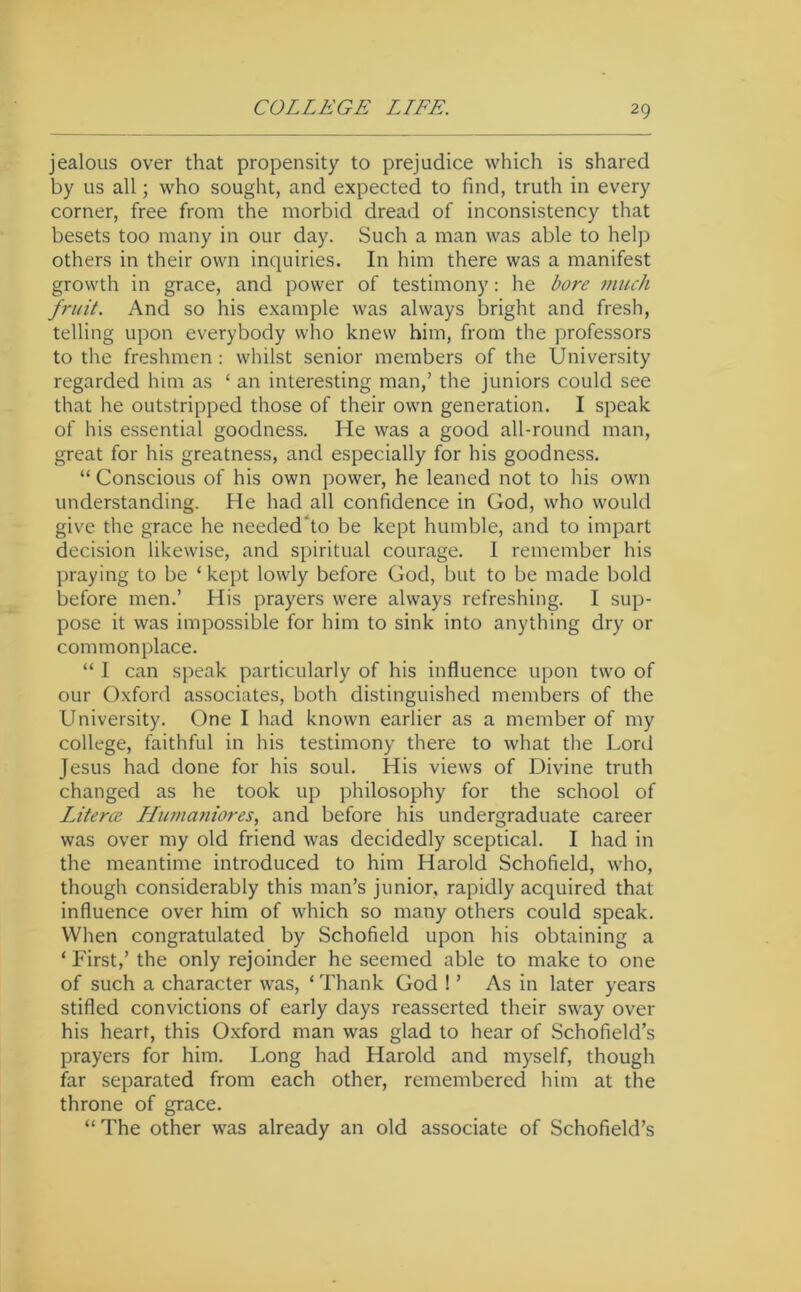 jealous over that propensity to prejudice which is shared by us all; who sought, and expected to find, truth in every corner, free from the morbid dread of inconsistency that besets too many in our day. Such a man was able to helj) others in their own inquiries. In him there was a manifest growth in grace, and power of testimony: he bore much fruit. And so his example was always bright and fresh, telling upon everybody who knew him, from the professors to the freshmen : whilst senior members of the University regarded him as ‘ an interesting man,’ the juniors could see that he outstripped those of their own generation. I speak of his essential goodness. He was a good all-round man, great for his greatness, and especially for his goodness. “ Conscious of his own power, he leaned not to his own understanding. He had all confidence in God, who would give the grace he needed'to be kept humble, and to impart decision likewise, and spiritual courage. I remember his praying to be ‘ kept lowly before God, but to be made bold before men.’ His prayers were always refreshing. I sup- pose it was impossible for him to sink into anything dry or commonplace. “ I can speak particularly of his influence upon two of our Oxford associates, both distinguished members of the University. One I had known earlier as a member of my college, faithful in his testimony there to what the Lonl Jesus had done for his soul. His views of Divine truth changed as he took up philosophy for the school of Literce Humaniores, and before his undergraduate career was over my old friend was decidedly sceptical. I had in the meantime introduced to him Harold Schofield, who, though considerably this man’s junior, rapidly acquired that influence over him of which so many others could speak. When congratulated by Schofield upon his obtaining a ‘ First,’ the only rejoinder he seemed able to make to one of such a character was, ‘ Thank God ! ’ As in later years stifled convictions of early days reasserted their sway over his heart, this Oxford man was glad to hear of Schofield’s prayers for him. Long had Harold and myself, though far separated from each other, remembered him at the throne of grace. “The other was already an old associate of Schofield’s