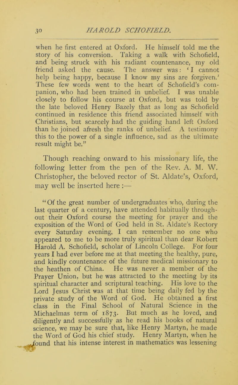 when he first entered at Oxford. He himself told me the story of his conversion. Taking a walk with Schofield, and being struck with his radiant countenance, my old friend asked the cause. The answer was: ‘ I cannot help being happy, because I know my sins are forgiven.' These few words went to the heart of Schofield’s com- panion, who had been trained in unbelief. I was unable closely to follow his course at Oxford, but was told by the late beloved Henry Bazely that as long as Schofield continued in residence this friend associated himself with Christians, but scarcely had the guiding hand left Oxford than he joined afresh the ranks of unbelief A testimony this to the power of a single influence, sad as the ultimate result might be.” Though reaching onward to his missionary life, the following letter from the pen of the Rev. A. M. W. Christopher, the beloved rector of St. Aldate’s, Oxford, may well be inserted here :— “ Of the great number of undergraduates who, during the last quarter of a century, have attended habitually through- out their Oxford course the meeting for prayer and the exposition of the Word of God held in St. Aldate’s Rectory every Saturday evening, I can remember no one who appeared to me to be more truly spiritual than dear Robert Harold A. Schofield, scholar of Lincoln College. For four years I had ever before me at that meeting the healthy, pure, and kindly countenance of the future medical missionary to the heathen of China. He was never a member of the Prayer Union, but he was attracted to the meeting by its spiritual character and scriptural teaching. His love to the Lord Jesus Christ was at that time being daily fed by the private study of the Word of God. He obtained a first class in the Final School of Natural Science in the Michaelmas term of 1873. much as he loved, and diligently and successfully as he read his books of natural science, we may be sure that, like Henry Martyn, he made the Word of God his chief study. Henry Martyn, when he found that his intense interest in mathematics was lessening