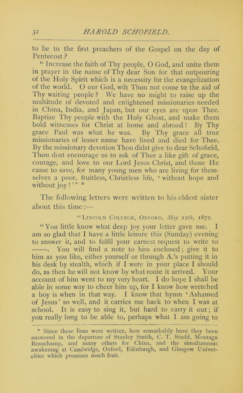 to be to the first preachers of the Gospel on the day of Pentecost ? “ Increase the faith of Thy people, O God, and unite them in prayer in the name of Thy dear Son for that outpouring of the Holy Spirit which is a necessity for the evangelization of the world. O our God, wilt Thou not come to the aid of Thy waiting people ? We have no might to raise up the multitude ot devoted and enlightened missionaries needed in China, India, and Japan, but our eyes are upon Thee. Baptize 'I'hy people with the Holy Ghost, and make them bold witnesses for Christ at home and abroad ! By Thy grace Paul was what he was. By 'bhy grace all true missionaries of lesser name have lived and died for Thee. By the missionary devotion Thou didst give to dear Schofield, Thou dost encourage us to ask of Thee a like gift of grace, courage, and love to our Lord Jesus Christ, and those He came to save, for many young men who are living for them- selves a poor, fruitless, Christless life, ‘ without hope and without joy The following letters were written to his eldest sister about this time ;— “Lincoln College, Oxford, May 12th, 1872. “You little know what deep joy your letter gave me. I am so glad that I have a little leisure this (Sunday) evening to answer it, and to fulfil your earnest request to write to . You will find a note to him enclosed; give it to him as you like, either yourself or through A.’s putting it in his desk by stealth, which if I were in your place I should do, as then he will not know by what route it arrived. Your account of him went to my very heart. I do hope I shall be able in some way to cheer him up, for I know how wretched a boy is when in that way. I know that hymn ‘ Ashamed of Jesus’ so well, and it carries me back to when I was at school. It is easy to sing it, but hard to carry it out; if you really long to be able to, perhaps what I am going to * Since these lines were written, how remarkably have they been answered in the departure of Stanley Smith, C. T. Studd, Montagu Beauchamp, and many others for China, and the simultaneous awakening at Cambridge, Oxford, Edinburgh, and Glasgow Univer- sities which promises much fruit.