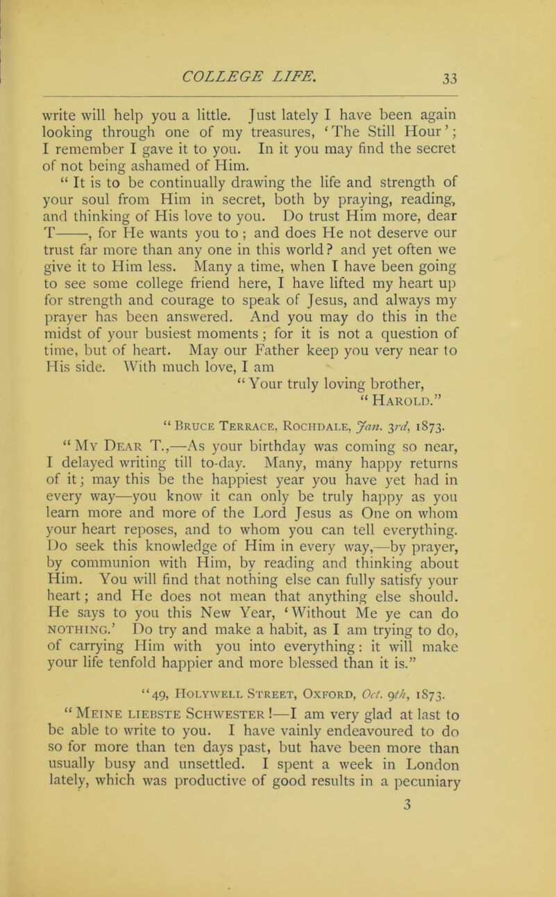 write will help you a little. Just lately I have been again looking through one of my treasures, ‘ The Still Hour ’; I remember I gave it to you. In it you may find the secret of not being ashamed of Him. “ It is to be continually drawing the life and strength of your soul from Him in secret, both by praying, reading, and thinking of His love to you. Do trust Him more, dear T , for He wants you to; and does He not deserve our trust far more than any one in this world ? and yet often we give it to Him less. Many a time, when I have been going to see some college friend here, I have lifted my heart up for strength and courage to speak of Jesus, and always my prayer has been answered. And you may do this in the midst of your busiest moments; for it is not a question of time, but of heart. May our Father keep you very near to His side. With much love, I am “Your truly loving brother, “ Harold.” “ Bruce Terrace. Rochdale, Jan. yd, 1873. “ My Dear T.,—As your birthday was coming so near, I delayed writing till to-day. Many, many happy returns of it; may this be the happiest year you have yet had in every way—you know it can only be truly happy as you learn more and more of the Lord Jesus as One on whom your heart reposes, and to whom you can tell everything. Do seek this knowledge of Him in every way,—by prayer, by communion with Him, by reading and thinking about Him. You will find that nothing else can fully satisfy your heart; and He does not mean that anything else should. He says to you this New Year, ‘Without Me ye can do NOTHING.’ Do try and make a habit, as I am trying to do, of carrying Him with you into everything: it will make your life tenfold happier and more blessed than it is.” “49, Holywell Street, Oxford, Oct. 1873. “ Meine liebste Schwester !—I am very glad at last to be able to write to you. I have vainly endeavoured to do so for more than ten days past, but have been more than usually busy and unsettled. I spent a week in London lately, which was productive of good results in a pecuniary 3
