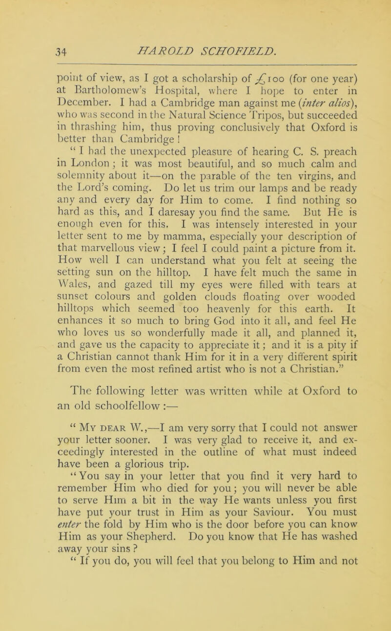 point of view, as I got a scholarship of jQioo (for one year) at Bartholomew’s Hospital, where I hope to enter in December. I had a Cambridge man against me (inter alios), who was second in the Natural Science Tripos, but succeeded in thrashing him, thus proving conclusively that Oxford is better than Cambridge ! “ I had the unexpected pleasure of hearing C. S. preach in London ; it was most beautiful, and so much calm and solemnity about it—on the parable of the ten virgins, and the Lord’s coming. Do let us trim our lamps and be ready any and every day for Him to come. I find nothing so hard as this, and I daresay you find the same. But He is enough even for this. I was intensely interested in your letter sent to me by mamma, especially your description of that marvellous view; I feel I could paint a picture from it. How well I can understand what you felt at seeing the setting sun on the hilltop. I have ftlt much the same in Wales, and gazed till my eyes were filled with tears at sunset colours and golden clouds floating over wooded hilltops which seemed too heavenly for this earth. It enhances it so much to bring God into it all, and feel He who loves us so wonderfully made it all, and planned it, and gave us the capacity to appreciate it; and it is a pity if a Christian cannot thank Him for it in a very different spirit from even the most refined artist who is not a Christian.” The following letter was written while at Oxford to an old schoolfellow :— “ My dear W.,—I am very sorry that I could not answer your letter sooner. I was very glad to receive it. and ex- ceedingly interested in the outline of what must indeed have been a glorious trip. “You say in your letter that you find it very hard to remember Him who died for you; you will never be able to serve Him a bit in the way He wants unless you first have put your trust in Him as your Saviour. You must enter the fold by Him who is the door before you can know Him as your Shepherd. Do you know that He has washed away your sins ? “ If you do, you will feel that you belong to Him and not