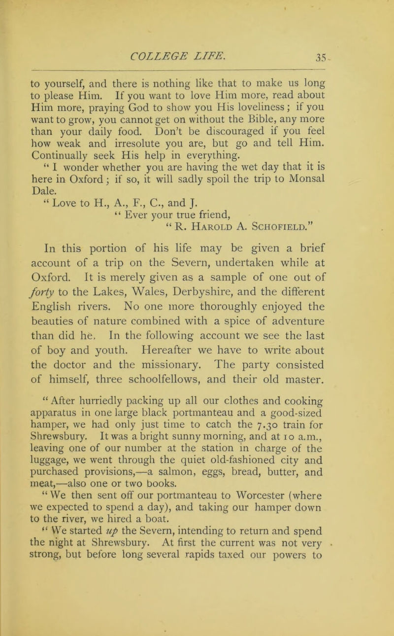 to yourself, and there is nothing like that to make us long to please Him. If you want to love Him more, read about Him more, praying God to show you His loveliness; if you want to grow, you cannot get on without the Bible, any more than your daily food. Don’t be discouraged if you feel how weak and irresolute you are, but go and tell Him. Continually seek His help in everything. “ 1 wonder whether you are having the wet day that it is here in Oxford; if so, it will sadly spoil the trip to Monsal Dale. Love to H., A., F., C., and J. “ Ever your true friend, “ R. Harold A. Schofield.” In this portion of his life may be given a brief account of a trip on the Severn, undertaken while at Oxford. It is merely given as a sample of one out of forty to the Lakes, Wales, Derbyshire, and the different English rivers. No one more thoroughly enjoyed the beauties of nature combined with a spice of adventure than did he. In the following account we see the last of boy and youth. Hereafter we have to write about the doctor and the missionary. The party consisted of himself, three schoolfellows, and their old master. “ After hurriedly packing up all our clothes and cooking apparatus in one large black portmanteau and a good-sized hamper, we had only just time to catch the 7.30 train for Shrewsbury. It was a bright sunny morning, and at 10 a.m., leaving one of our number at the station in charge of the luggage, we went through the quiet old-fashioned city and purchased provisions,—a salmon, eggs, bread, butter, and meat,—also one or two books. “ We then sent off our portmanteau to Worcester (where we expected to spend a day), and taking our hamper down to the river, we hired a boat. “ We started up the Severn, intending to return and spend the night at Shrewsbury. At first the current was not very strong, but before long several rapids taxed our powers to