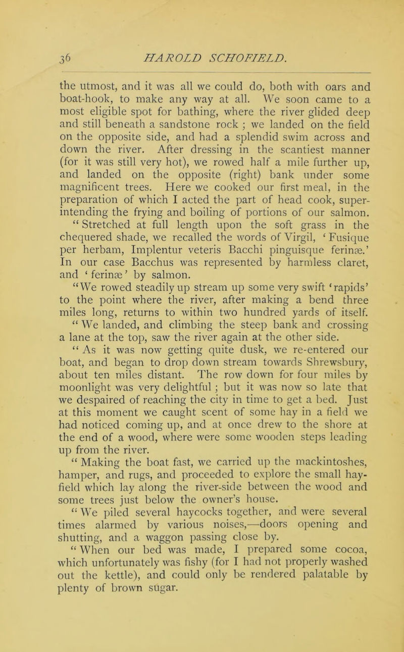 the utmost, and it was all we could do, both with oars and boat-hook, to make any way at all. We soon came to a most eligible spot for bathing, where the river glided deep and still beneath a sandstone rock ; we landed on the field on the opposite side, and had a splendid swim across and down the river. After dressing in the scantiest manner (for it was still very hot), we rowed half a mile further up, and landed on the opposite (right) bank Tinder some magnificent trees. Here we cooked our first meal, in the preparation of which I acted the part of head cook, super- intending the frying and boiling of portions of our salmon. “ Stretched at full length upon the soft grass in the chequered shade, we recalled the words of Virgil, ‘Fusique per herbam, Implentur veteris Bacchi pinguisque ferinte.’ In our case Bacchus was represented by harmless claret, and ‘ ferinae ’ by salmon. “We rowed steadily up stream up some very swift ‘rapids’ to the point where the river, after making a bend three miles long, returns to within two hundred yards of itself. “ We landed, and climbing the steep bank and crossing a lane at the top, saw the river again at the other side. “As it was now getting quite dusk, we re-entered our boat, and began to drop down stream towards Shrewsbury, about ten miles distant. The row down for four miles by moonlight was very delightful; but it was now so late that we despaired of reaching the city in time to get a bed. Just at this moment we caught scent of some hay in a field we had noticed coming up, and at once drew to the shore at the end of a wood, where were some wooden steps leading up from the river. “ Making the boat fast, we carried up the mackintoshes, haiuper, and rugs, and proceeded to explore the small hay- field which lay along the river-side between the Avood and some trees just below the owner’s house. “ We piled several haycocks together, and were several times alarmed by various noises,—doors opening and shutting, and a waggon passing close by. “ When our bed was made, I prepared some cocoa, which unfortunately was fishy (for I had not ])roperly washed out the kettle), and could only be rendered palatable by plenty of brown sugar.