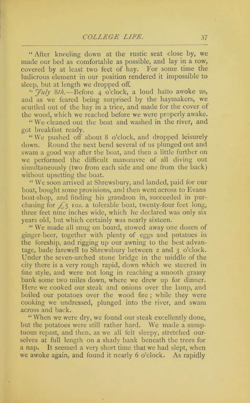 “ After kneeling down at the rustic seat close by, we made our bed as comfortable as possible, and lay in a row, covered by at least two feet of hay. For some time the ludicrous element in our position rendered it impossible to sleep, but at length we dropped off. “ July 2>tli.—Before 4 o’clock, a loud hallo awoke us, and as we feared being surprised by the haymakers, we scuttled out of the hay in a trice, and made for the cover of the wood, which we reached before we -were properly awake. “We-cleaned out the boat and washed in the river, and got breakfast ready. “ We ])ushed off about 8 o’clock, and dropped leisurely down. Round the next bend several of us plunged out and swam a good way after the boat, and then a little further on we performed the difficult manoeuvre of all diving out simultaneously (two from each side and one from the back) without upsetting the boat. “ We soon arrived at Shrewsbury, and landed, paid for our boat, bought some provisions, and then went across to Evans boat-shop, and finding his grandson in, succeeded in pur- chasing for I ox. a tolerable boat, twenty-four feet long, three feet nine inches wide, which he declared was only six years old, but which certainly was nearly sixteen. “ We made all snug on board, stowed away one dozen of ginger-beer, together with plenty of eggs and potatoes in the foreship, and rigging up our awning to the best advan- tage, bade farewell to Shrewsbury between 2 and 3 o’clock. Under the seven-arched stone bridge in the middle of the city there is a very rough rapid, down which we steered in fine style, and were not long in reaching a smooth grassy bank some two miles down, where we drew up for dinner. Here we cooked our steak and onions over the lamp, and boiled our potatoes over the wood fire ; while they were cooking we undressed, plunged into the river, and swam across and back. “ When we were dry, we found our steak excellently done, but the potatoes were still rather hard. ^Ve made a sump- tuous repast, and then, as we all felt sleepy, stretched our- selves at full length on a shady bank beneath the trees for a nap. It seemed a very short time that we had slept, when we awoke again, and found it nearly 6 o’clock. As rapidly