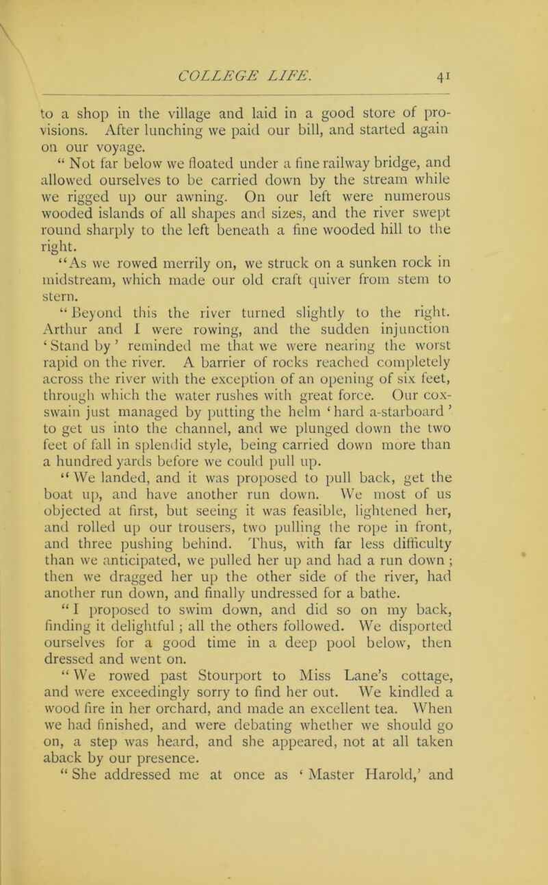 to a shop in the village and laid in a good store of pro- visions. After lunching we paid our bill, and started again on our voyage. “ Not far below we floated under a fine railway bridge, and allowed ourselves to be carried down by the stream while we rigged up our awning. On our left were numerous wooded islands of all shapes and sizes, and the river swept round sharply to the left beneath a fine wooded hill to the right. “As we rowed merrily on, we struck on a sunken rock in midstream, which made our old craft quiver from stem to stern. “ beyond this the river turned slightly to the right. Arthur and I were rowing, and the sudden injunction ‘Standby’ reminded me that we were nearing the worst rapid on the river. A barrier of rocks reached completely across the river with the exception of an opening of six feet, through which the water rushes with great force. Our cox- swain just managed by putting the helm ‘ hard a-starboard ’ to get us into the channel, and we plunged down the two feet of fall in splendid style, being carried down more than a hundred yarels before we could pull up. “ We landed, and it was proposed to pull back, get the boat up, and have another run down. \\’e most of us objected at first, but seeing it was feasible, lightened her, and rolled up our trousers, two pulling the rope in front, and three pushing behind. Thus, with far less difficulty than we anticipated, we pulled her up and had a run down ; then we dragged her up the other side of the river, had another run down, and finally undressed for a bathe. “ I proposed to swim down, and did so on my back, finding it delightful; all the others followed. We disported ourselves for a good time in a deep pool below, then dressed and went on. “ We rowed past Stourport to Miss Lane’s cottage, and were exceedingly sorry to find her out. We kindled a wood fire in her orchard, and made an excellent tea. When we had finished, and were debating whether we should go on, a step was heard, and she appeared, not at all taken aback by our presence. “ She addressed me at once as ‘ Master Harold,’ and