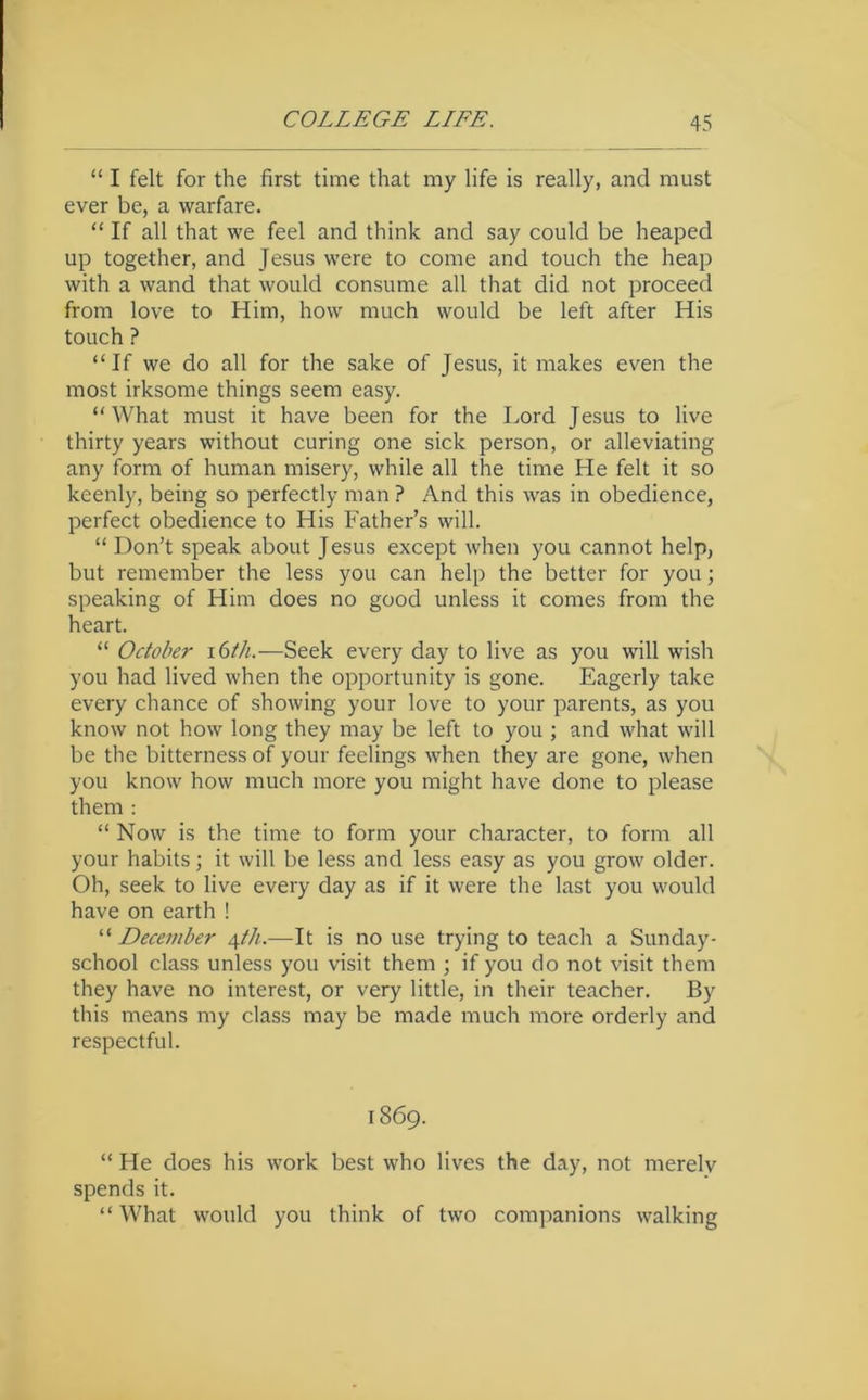 “ I felt for the first time that my life is really, and must ever be, a warfare. “ If all that we feel and think and say could be heaped up together, and Jesus were to come and touch the heap with a wand that would consume all that did not proceed from love to Him, how much would be left after His touch ? “If we do all for the sake of Jesus, it makes even the most irksome things seem easy. “ What must it have been for the Lord Jesus to live thirty years without curing one sick person, or alleviating any form of human misery, while all the time He felt it so keenly, being so perfectly man ? And this was in obedience, perfect obedience to His Father’s will. “ Don’t speak about Jesus except when you cannot help, but remember the less you can help the better for you; speaking of Him does no good unless it comes from the heart. “ October i6th.—Seek every day to live as you will wish you had lived when the opportunity is gone. Eagerly take every chance of showing your love to your parents, as you know not how long they may be left to you ; and what will be the bitterness of your feelings when they are gone, when you know how much more you might have done to please them ; “ Now is the time to form your character, to form all your habits; it will be less and less easy as you grow older. Oh, seek to live every day as if it were the last you would have on earth ! “ December c^th.—It is no use trying to teach a Sunday- school class unless you visit them ; if you do not visit them they have no interest, or very little, in their teacher. By this means my class may be made much more orderly and respectful. 1869. “ He does his work best who lives the day, not merely spends it. “What would you think of two companions walking