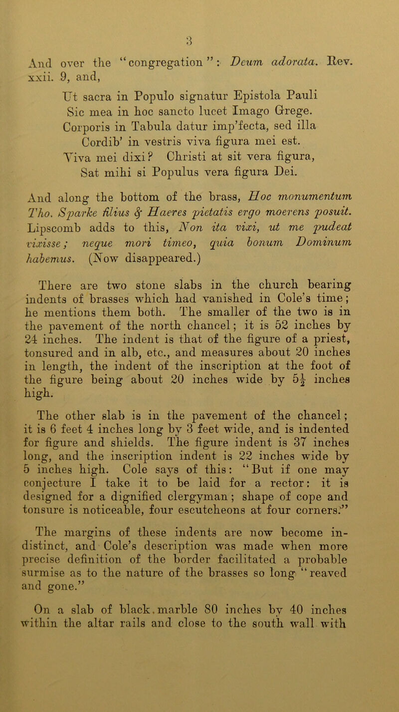 And over the “ congregation ”: Dcum adorata. Itev. xxii. 9, and, Ut sacra in Populo signatnr Epistola Pauli Sic mea in hoc sancto lucet Imago Grege. Corporis in Tabula datur imp’fecta, sed ilia Cordib’ in vestris viva figura mei est. Yiva mei dixi? Christi at sit vera figura, Sat mihi si Populus vera figura Dei. And along the bottom of the brass, Hoc monumentum Tho. aSparke filius Hacres pietatis ergo moerens posuit. Lipscomb adds to this, Non ita vixi, ut me pudeat vixisse; negue mori timeo, quia bonum Dominum habemus. (Now disappeared.) There are two stone slabs in the church bearing indents of brasses which had vanished in Cole’s time; he mentions them both. The smaller of the two is in the pavement of the north chancel; it is 52 inches by 24 inches. The indent is that of the figure of a priest, tonsured and in alb, etc., and measures about 20 inches in length, the indent of the inscription at the foot of the figure being about 20 inches wide by 5J inches high. The other slab is in the pavement of the chancel ; it is 6 feet 4 inches long by 3 feet wide, and is indented for figure and shields. The figure indent is 37 inches long, and the inscription indent is 22 inches wide by 5 inches high. Cole says of this: “But if one may conjecture I take it to be laid for a rector: it is designed for a dignified clergyman; shape of cope and tonsure is noticeable, four escutcheons at four corners.’” The margins of these indents are now become in- distinct, and Cole’s description was made when more precise definition of the border facilitated a probable surmise as to the nature of the brasses so long “reaved and gone.” On a slab of black.marble 80 inches by 40 inches within the altar rails and close to the south wall with