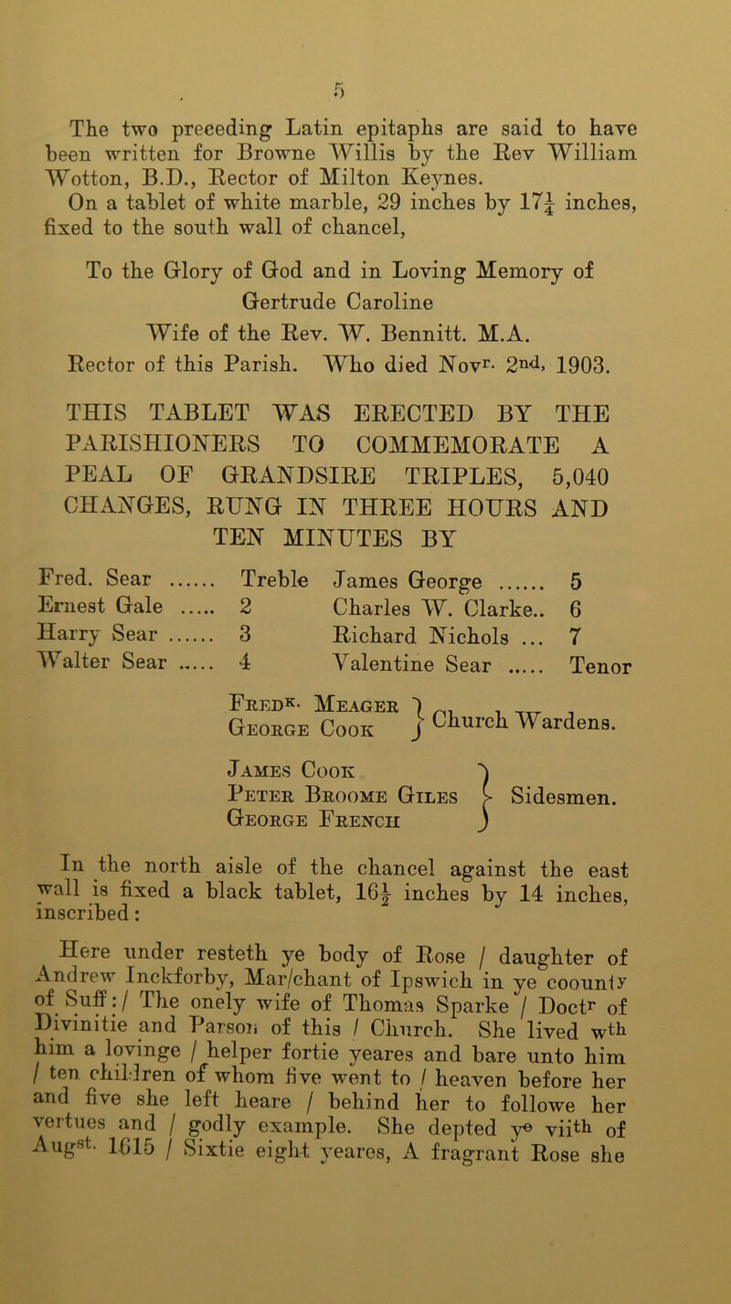 The two preceding Latin epitaphs are said to have been written for Browne Willis by the Rev William Wotton, B.D., Rector of Milton Keynes. On a tablet of white marble, 29 inches by 17d inches, fixed to the south wall of chancel, To the Glory of God and in Loving Memory of Gertrude Caroline Wife of the Rev. W. Bennitt. M.A. Rector of this Parish. Who died Novr- 2nd> 1903. THIS TABLET WAS ERECTED BY THE PARISHIONERS TO COMMEMORATE A PEAL OF GRAND SIRE TRIPLES, 5,040 CHANGES, RUNG IN THREE HOURS AND TEN MINUTES BY Fred. Sear Treble James George 5 Ernest Gale 2 Charles W. Clarke.. 6 Harry Sear 3 Richard Nichols ... 7 Walter Sear 4 Valentine Sear Tenor Fred*- Meager 4 George Cook j Church W ardens. James Cook 4 Peter Broome Giles > Sidesmen. George French j In the north aisle of the chancel against the east wall is fixed a black tablet, 164- inches bv 14 inches, inscribed: J Here under resteth ye body of Rose / daughter of Andrew Inckforby, Mar/chant of Ipswich in ye coounty of Suff: / The onely wife of Thomas Sparke / Doctr of Divmitie and Parson of this / Church. She lived wth him a lovinge / helper fortie yeares and bare unto him / ten children of whom five went to / heaven before her and fi\e she left heare / behind her to followe her vertues and / godly example. She depted y® vipli of Augst- 1615 / Sixtie eight yeares, A fragrant Rose she