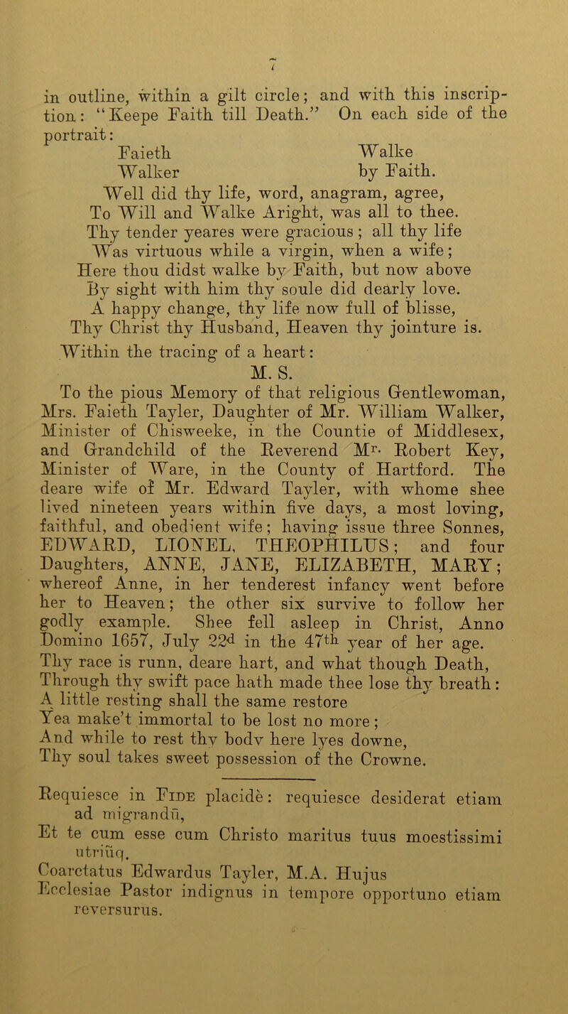 tion: “Iveepe Faith till Death.” On each side of the portrait: Faieth Walke Walker by Faith. Well did thy life, word, anagram, agree, To Will and Walke Aright, was all to thee. Thy tender yeares were gracious ; all thy life Was virtuous while a virgin, when a wife; Here thou didst walke by Faith, but now above By sight with him thy soule did dearly love. A happy change, thy life now full of blisse, Thy Christ thy Husband, Heaven tlry jointure is. Within the tracing of a heart: M. S. To the pious Memory of that religious Gentlewoman, Mrs. Faieth Tayler, Daughter of Mr. William Walker, Minister of Chisweeke, in the Countie of Middlesex, and Grandchild of the Reverend M1'- Robert Key, Minister of Ware, in the County of Hartford. The deare wife of Mr. Edward Tayler, with whome shee lived nineteen years within five days, a most loving, faithful, and obedient wife; having issue three Sonnes, EDWARD, LIONEL, THEOPHILTTS; and four Daughters, ANNE, JANE, ELIZABETH, MARY; whereof Anne, in her tenderest infancy went before her to Heaven; the other six survive to follow her godly example. Shee fell asleep in Christ, Anno Domino 1657, July 22^ in the 47th year of her age. Thy race is runn, deare hart, and what though Death, Through thy swift pace hath made thee lose thy breath: A little resting shall the same restore Yea make’t immortal to be lost no more ; And while to rest thv bodv here lyes downe, Thy soul takes sweet possession of the Crowne. Requiesce in Fide placide: requiesce desiderat etiam ad migrandu, Et te cum esse cum Christo maritus tuus moestissimi utriuq. Coarctatus Edwardus Tayler, M.A. Hu jus Ecclesiae Pastor indignus in tempore opportuno etiam reversurus.