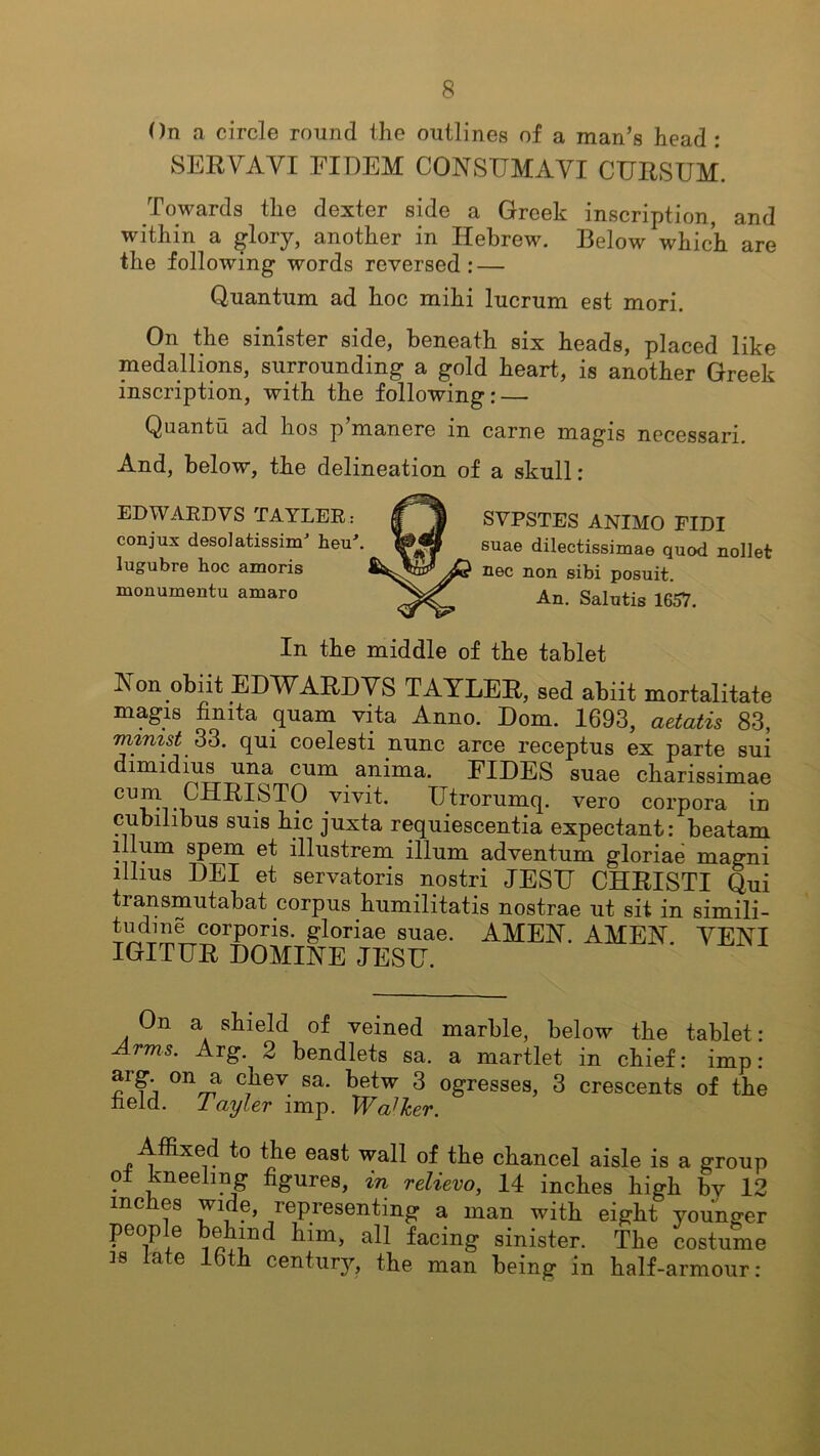 On a circle round the outlines of a man’s head : SERVAVI FILEM COASTTMAVI CURSUM. Towards the dexter side a Greek inscription, and within a glory, another in Hebrew. Below which are the following words reversed: — Quantum ad hoc mihi lucrum est mori. On the sinister side, beneath six heads, placed like medallions, surrounding a gold heart, is another Greek inscription, with the following: — Qnantu ad hos p’manere in carne magis necessari. And, below, the delineation of a skull: EDWARD VS TAYLER: conjux desolatissim* heu\ lugubre hoc amoris monumentu amaro SVPSTES ANIMO FIDI suae dilectissimae quod nollet nee non sibi posuit. An. Salutis 16.57. In the middle of the tablet Aon obiit ELWARLVS TAYLER, sed abiit mortalitate magis finita quam vita Anno. Dorn. 1693, aetatis 83, mimst 33. qui coelesti nunc arce receptus ex parte sui dimidius una cum anima. FILES suae charissimae CU^i.vivit Utrorumq. vero corpora in cubilibus suis hie juxta requiescentia expectant: beatam ilium spem et illustrem ilium adventum gloriae magni lllius LEI et servatoris nostri JESIJ CHRISTI Qui transmutabat corpus humilitatis nostrae ut sit in simili- tudme corporis, gloriae suae. AMEA. AMEA VEAI IGITUR LOMIAE JESH. On a shield of veined marble, below the tablet: Arms. Arg. 2 bendlets sa. a martlet in chief: imp: arg. on a chev sa. betw 3 ogresses, 3 crescents of the neid. 1 ayler imp. Wa]her. Affixed to the east wall of the chancel aisle is a group . ^nee^ng figures, in relievo, 14 inches high by 12 inches wide, representing a man with eight younger people behind him, all facing sinister. The costume 38 late lbth century, the man being in half-armour: