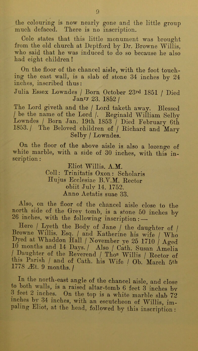 the colouring is now nearly gone and the little group much defaced. There is no inscription. Cole states that this little monument was brought from the old church at Deptford by Dr. Browne Willis, who said that he was induced to do so because he also had eight children! On the floor of the chancel aisle, with the foot touch- ing the east wall, is a slab of stone 34 inches by 24 inches, inscribed thus: Julia Essex Lowndes / Born October 23rd 1851 / Died Janry 23. 1852 / The Lord giveth and the / Lord taketh away. Blessed / be the name of the Lord /. Reginald William Selby Lowndes / Born Jan. 19th 1853 / Died February 6th 1853. / The Beloved children of / Richard and Mary Selby / Lowndes. On the floor of the above aisle is also a lozenge of white marble, with a side of 30 inches, with this in- scription : Eliot Willis. A.M. Coll: Trinitatis Oxon: Scholaris Hujus Ecclesiae B.Y.M. Rector obiit July 14. 1752. Anno Aetatis suae 33. Also, on the floor of the chancel aisle close to the north side of the Grey tomb, is a stone 50 inches by 26 inches, with the following inscription: — Here / Lyeth the Body of Jane / the daughter of / Browne Willis. Esq. / and Katherine his wife / Who Dyed at Whaddon Hall / November ye 25 1710 / Ao-ed 10 months and 14 Days. / Also / Cath. Susan Amelia / Daughter of the Reverend / Thos Willis / Rector of this Parish / and of Cath. his Wife / Ob. March 5th 1/78 Mi. 9 months. / In the north-east angle of the chancel aisle, and close to both walls, is a raised altar-tomb 6 feet 3 inches bv • \ inches- On the top is a white marble slab 72 inches by 34 inches, with an escutcheon of Willis, im- paling Eliot, at the head, followed by this inscription :