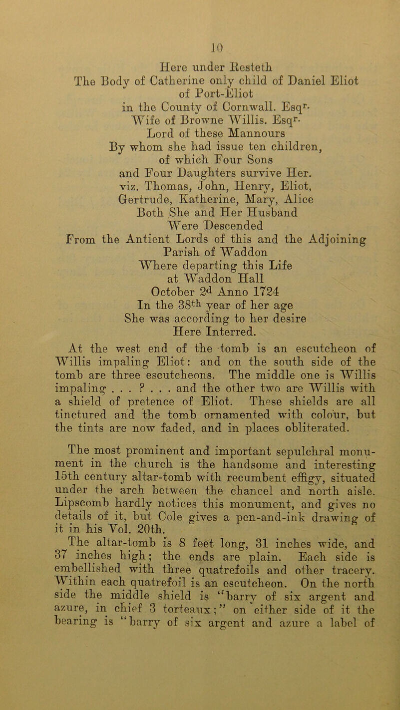 JO Here under Itesteth The Body of Catherine only child of Daniel Eliot of Port-Eliot in the County of Cornwall. Esqr- Wife of Browne Willis. Esqr- Lord of these Mannours By whom she had issue ten children, of which Four Sons and Four Daughters survive Her. viz. Thomas, John, Henry, Eliot, Gertrude, Katherine, Mary, Alice Both She and Her Husband Were Descended From the Antient Lords of this and the Adjoining Parish of Waddon Where departing this Life at Waddon Hall October 2d Anno 1724 In the 38th year of her age She was according to her desire Here Interred. At the west end of the tomb is an escutcheon of Willis impaling Eliot: and on the south side of the tomb are three escutcheons. The middle one is Willis impaling ... ? . . . and the other two are Willis with a shield of pretence of Eliot. These shields are all tinctured and the tomb ornamented with colour, but the tints are now faded, and in places obliterated. The most prominent and important sepulchral monu- ment in the church is the handsome and interesting 15th century altar-tomb with recumbent effigy, situated under the arch between the chancel and north aisle. Lipscomb hardly notices this monument, and gives no details of it, but Cole gives a pen-and-ink drawing of it in his Yol. 20th. The altar-tomb is 8 feet long, 31 inches wide, and 37 inches high; the ends are plain. Each side is embellished with three quatrefoils and other tracery. Within each quatrefoil is an escutcheon. On the north side the middle shield is “barrv of six argent and azure, in chief 3 torteaux; ” on either side of it the bearing is “barry of six argent and azure a label of