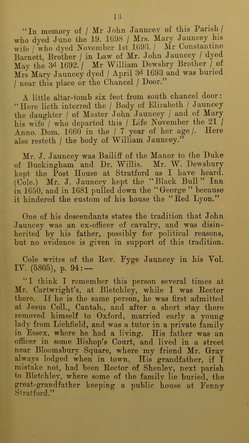 14 In memory of / Mr Jolin Jauncey of tins Parish. / who dyed June the 19. 1698 / Mrs. Mary Jauncey his wife / who dyed November 1st 1693. / Mr Constantine Barnett, Brother / in Law of Mr. John Jauncey / dyed May the 3<* 1692./ Mr William Dewsbry Brother / of Mrs Mary Jauncey dyed / April 3^ 1693 and was buried / near this place or the Chancel / Door.” A little altar-tomb six feet from south chancel door: “Here lieth interred the / Body of Elizabeth / Jauncey the daughter / of Master John Jauncey / and of Mary his wife / who departed this / Life November the 21 / Anno. Dom. 1660 in the / 7 year of her age/. Here also resteth / the body of William Jauncey.” Mr. J. Jauncey was Bailiff of the Manor to the Duke of Buckingham and Dr. Willis. Mr. W. Dewsbury kept the Post House at Stratford as I have heard. (Cole.) Mr. J. Jauncey kept the “Black Bull” Inn in 1650, and in 1681 pulled down the “ George ” because it hindered the custom of his house the “Bed Lyon.” One of his descendants states the tradition that John Jauncey was an ex-officer of cavalry, and was disin- herited by his father, possibly for political reasons, but no evidence is given in support of this tradition. Cole writes of the Bev. Fyge Jauncey in his Yol. IY. (5805), p. 94: — “I think I remember this person several times at Mr. Cartwright’s, at Bletchley, while I was Bector there. If he is the same person, he was first admitted at Jesus Coll., Cantab., and after a short stay there removed himself to Oxford, married early a young lady from Lichfield, and was a tutor in a private family in Essex, where he had a living. His father was an officer in some Bishop’s Court, and lived in a street near Bloomsbury Square, where my friend Mr. Gray always lodged when in town. His grandfather, if I mistake not, had been Bector of Shenley, next parish to Bletchley, where some of the family lie buried, the great-grandfather keeping a public house at Eennv Stratford.”