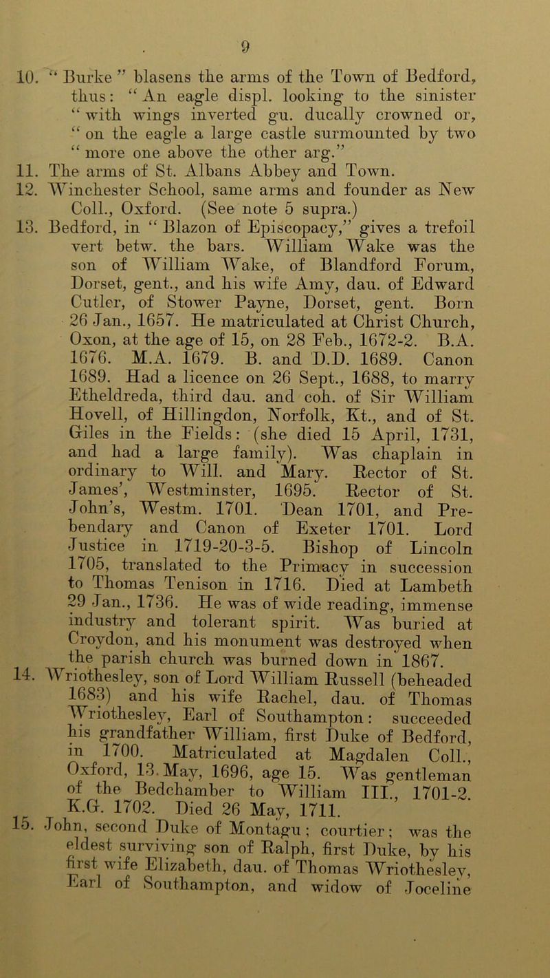 10. “ Burke ” blasens the arms of the Town of Bedford, thus: “ An eagle displ. looking to the sinister “ with wings inverted gu. ducally crowned or, “ on the eagle a large castle surmounted by two “ more one above the other arg.” 11. The arms of St. Albans Abbey and Town. 12. Winchester School, same arms and founder as New Coll., Oxford. (See note 5 supra.) 13. Bedford, in “ Blazon of Episcopacy,” gives a trefoil vert betw. the bars. William Wake was the son of William Wake, of Blandford Forum, Dorset, gent., and his wife Amy, dan. of Edward Cutler, of Stower Payne, Dorset, gent. Born 26 Jan., 1657. He matriculated at Christ Church, Oxon, at the age of 15, on 28 Feb., 1672-2. B.A. 1676. M.A. 1679. B. and D.D. 1689. Canon 1689. Had a licence on 26 Sept., 1688, to marry Etheldreda, third dau. and coh. of Sir William Hovell, of Hillingdon, Norfolk, Kt., and of St. Giles in the Fields: (she died 15 April, 1731, and had a large family). Was chaplain in ordinary to Will, and Mary. Rector of St. Janies’, Westminster, 1695. Rector of St. John’s, Westm. 1701. Dean 1701, and Pre- bendary and Canon of Exeter 1701. Lord Justice in 1719-20-3-5. Bishop of Lincoln 1705, translated to the Primacy in succession to Thomas Tenison in 1716. Died at Lambeth 29 Jan., 1/36. He was of wide reading, immense industry and tolerant spirit. Was buried at Croydon, and his monument was destroyed when the parish church, was burned down in 1867. 14. Wriothesley, son of Lord William Russell (beheaded 1^83) and his wife Rachel, dau. of Thomas TV riothesley, Earl of Southampton: succeeded his grandfather William, first Duke of Bedford, m 1700. Matriculated at Magdalen Coll., Oxford, 13. May, 1696, age 15. Was gentleman of the Bedchamber to William III., 1701-2 K.G. 1702. Died 26 May, 1711. lo. John, second Duke of Montagu; courtier; was the eldest surviving son of Ralph, first Duke, bv his Hist v ife Elizabeth, dau. of Thomas Wriothesley, Earl of Southampton, and widow of Joceline