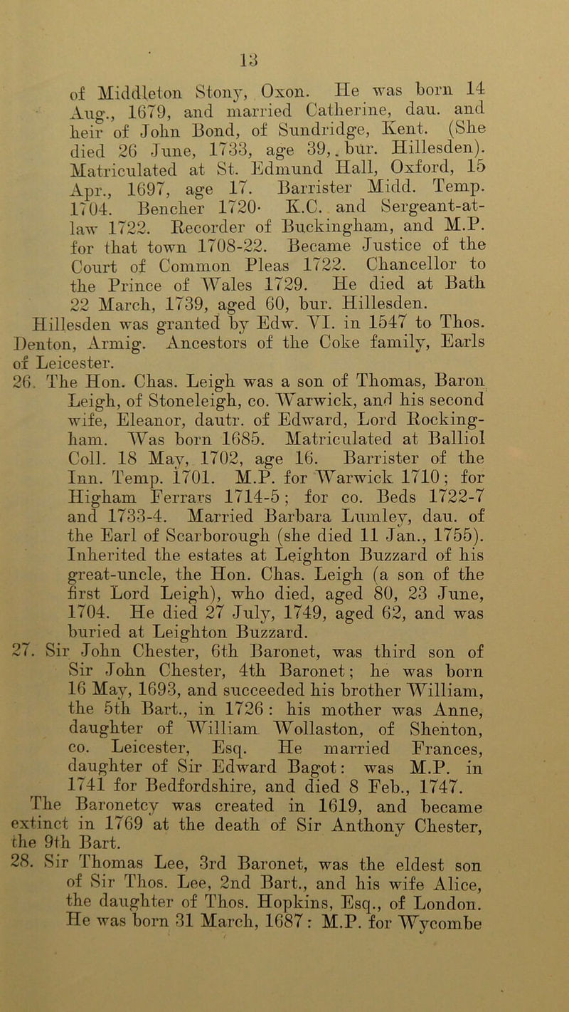 of Middleton Stony, Oxon. He was born 14 Aug., 1679, and married Catherine, dau. and heir of John Bond, of Sundridge, Ivent. (She died 26 June, 1733, age 39,. bur. Hillesden). Matriculated at St. Edmund Hall, Oxford, 15 Apr., 1697, age 17. Barrister Midd. Temp. 1704. Bencher 1720* K.C. and Sergeant-at- law 1722. Recorder of Buckingham, and M.P. for that town 1708 Became Justice of the Court of Common Pleas 1722. Chancellor to the Prince of Wales 1729. He died at Bath 22 March, 1739, aged 60, bur. Hillesden. Hillesden was granted by Edw. YI. in 1547 to Thos. Denton, Armig. Ancestors of the Coke family, Earls of Leicester. 26. The Hon. Chas. Leigh was a son of Thomas, Baron Leigh, of Stoneleigh, co. Warwick, and his second wife, Eleanor, dautr. of Edward, Lord Rocking- ham. Was born 1685. Matriculated at Balliol Coll. 18 May, 1702, age 16. Barrister of the Inn. Temp. 1701. M.P. for Warwick 1710; for Higham Ferrars 1714-5; for co. Beds 1722-7 and 1733-4. Married Barbara Lumley, dau. of the Earl of Scarborough (she died 11 Jan., 1755). Inherited the estates at Leighton Buzzard of his great-uncle, the Hon. Chas. Leigh (a son of the first Lord Leigh), who died, aged 80, 23 June, 1704. He died 27 July, 1749, aged 62, and was buried at Leighton Buzzard. 27. Sir John Chester, 6th Baronet, was third son of Sir John Chester, 4th Baronet; he was born 16 May, 1693, and succeeded his brother William, the 5th Bart., in 1726 : his mother was Anne, daughter of William Wollaston, of Shenton, co. Leicester, Esq. He married Frances, daughter of Sir Edward Bagot: was M.P. in 1741 for Bedfordshire, and died 8 Feb., 1747. The Baronetcy was created in 1619, and became extinct in 1769 at the death of Sir Anthony Chester, the 9th Bart. 28. Sir Thomas Lee, 3rd Baronet, was the eldest son of Sir Thos. Lee, 2nd Bart., and his wife Alice, the daughter of Thos. Hopkins, Esq., of London. He was born 31 March, 1687: M.P. for Wycombe