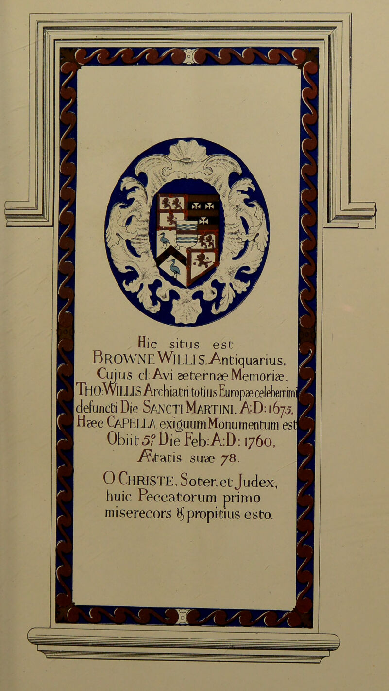 Hie situs est Browne Willi s.Antiquarius, Cm us cl Avi eeternae Memorise, THo -WILLIS Archiatri totius Europaecelebemmj defuncti Die SanctiMARTINI. AD: 1673 jJHgec CAPELLA exigu urn Monurn entum est Obi it 5? Die Feb:A:D: 1760, A^tatis su?e 78. 0 Christe, Soter.et Judex, huic Peccatorum primo miserecors ftjpropidus esto. (