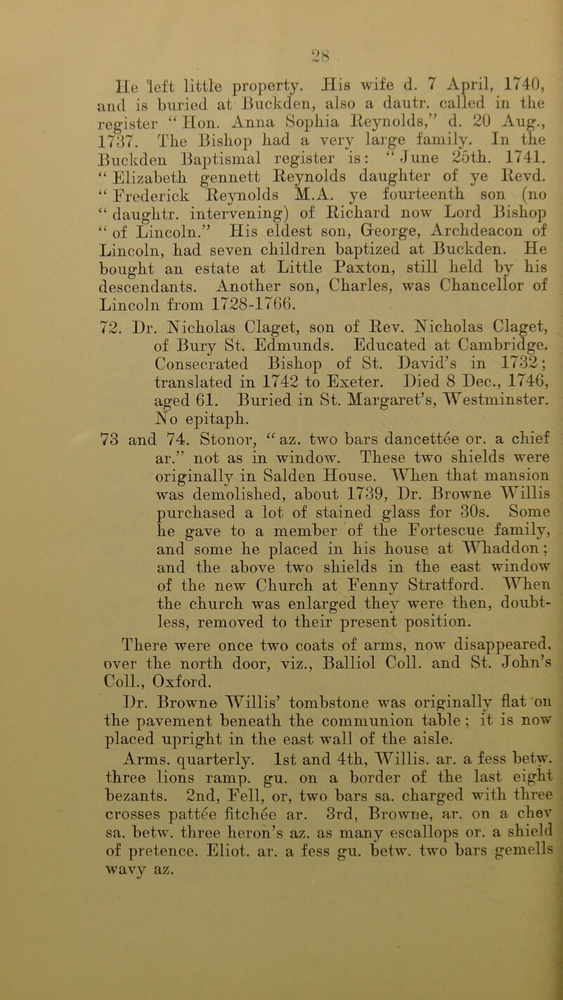 He 'left little property. His wife d. 7 April, 1740, and is buried at Buckden, also a dautr. called in the register “ Hon. Anna Sophia Reynolds,” d. 20 Aug., 1737. The Bishop had a very large family. In the Buckden Baptismal register is: “June 25th. 1741. “ Elizabeth gennett Reynolds daughter of ye Revd. “ Frederick Reynolds M.A. ye fourteenth son (no “ daughtr. intervening) of Richard now Lord Bishop “ of Lincoln.” His eldest son, George, Archdeacon of Lincoln, had seven children baptized at Buckden. He bought an estate at Little Paxton, still held by his descendants. Another son, Charles, was Chancellor of Lincoln from 1728-1766. 72. Dr. Nicholas Claget, son of Rev. Nicholas Claget, of Bury St. Edmunds. Educated at Cambridge. Consecrated Bishop of St. David’s in 1732; translated in 1742 to Exeter. Died 8 Dec., 1746, aged 61. Buried in St. Margaret’s, Westminster. No epitaph. 73 and 74. Stonor, “az. two bars dancettee or. a chief ar.” not as in window. These two shields were originally in Salden House. When that mansion was demolished, about 1739, Dr. Browne Willis purchased a lot of stained glass for 30s. Some he gave to a member of the Fortescue family, and some he placed in his house, at Whaddon; and the above two shields in the east window of the new Church at Fenny Stratford. When the church was enlarged they were then, doubt- less, removed to their present position. There were once two coats of arms, now disappeared, over the north door, viz., Balliol Coll, and St. John’s Coll., Oxford. Dr. Browne Willis’ tombstone was originally flat on the pavement beneath the communion table ; it is now placed upright in the east wall of the aisle. Arms, quarterly. 1st and 4th, Willis, ar. a fess betw. three lions ramp. gu. on a border of the last eight bezants. 2nd, Fell, or, two bars sa. charged with three crosses pattee fitchee ar. 3rd, Browne, ar. on a chev sa. betw. three heron’s az. as many escallops or. a shield of pretence. Eliot, ar. a fess gu. betw. two bars gemells wavy az.