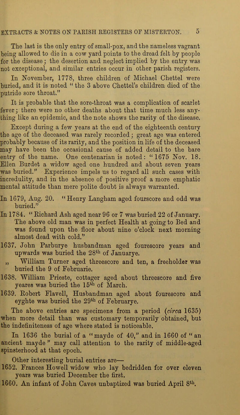 The last is the only entry of small-pox, and the nameless vagrant being allowed to die in a cow yard points to the dread felt by people for the disease; the desertion and neglect implied by the entry was not exceptional, and similar entries occur in other parish registers. In November, 1778, three children of Michael Chettel were buried, and it is noted “ the 3 above Chettel’s children died of the putride sore throat.” It is probable that the sore-throat was a complication of scarlet fever; there were no other deaths about that time much less any- thing like an epidemic, and the note shows the rarity of the disease. Except during a few years at the end of the eighteenth century the age of the deceased was rarely recorded; great age was entered probably because of its rarity, and the position in life of the deceased may have been the occasional cause of added detail to the bare entry of the name. One centenarian is noted: “1675 Nov. 18. Ellen Burdet a widow aged one hundred and about seven years was buried.” Experience impels us to regard all such cases with incredulity, and in the absence of positive proof a more emphatic mental attitude than mere polite doubt is always warranted. In 1679, Aug. 20. “Henry Langham aged fourscore and odd was buried.” In 1784. “ Richard Ash aged near 96 or 7 was buried 22 of January. The above old man was in perfect Health at going to Bed and was found upon the floor about nine o’clock next morning almost dead with cold.” 1637. John Parburye husbandman aged fourescore years and upwards was buried the 28th of Januarye. „ William Turner aged threescore and ten, a freeholder was buried the 9 of Eebruarie. 1638. William Prieste, cottager aged about threescore and five yeares was buried the 15th of March. 1639. Robert Flavell, Husbandman aged about fourescore and eyghte was buried the 29th of Februarye. The above entries are specimens from a period (circa 1635) when more detail than was customary temporarily obtained, but the indefiniteness of age where stated is noticeable. In 1636 the burial of a “mayde of 40,” and in 1660 of “an ancient mayde ” may call attention to the rarity of middle-aged spinsterhood at that epoch. Other interesting burial entries are— 1652. Frances Howell widow who lay bedridden for over eleven years was buried December the first. 1660. An infant of John Caves unbaptized was buried April 8th.