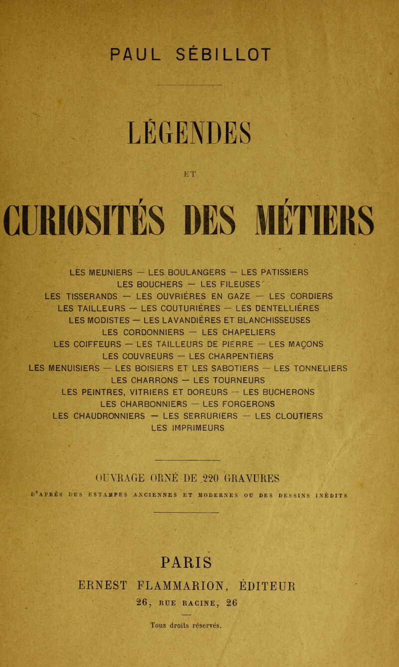 PAUL SEBILLOT E T CURIOSITÉS Y LES MEUNIERS - LES. BOULANGERS - LES PATISSIERS LES BOUCHERS - LES FILEUSES LES TISSERANDS — LES OUVRIÈRES EN GAZE — LES CORDIERS LES TAILLEURS - LES COUTURIÈRES - LES DENTELLIÈRES LES MODISTES - LES LAVANDIÈRES ET BLANCHISSEUSES LES CORDONNIERS — LES CHAPELIERS LES COIFFEURS — LES TAILLEURS DE PIERRE — LES MAÇONS LES COUVREURS — LES CHARPENTIERS LES MENUISIERS — LES BOISIERS ET LES SABOTIERS — LES TONNELIERS LES CHARRONS - LES TOURNEURS LES PEINTRES, VITRIERS ET DOREURS - LES BUCHERONS LES CHARBONNIERS — LES FORGERONS LES CHAUDRONNIERS - LES SERRURIERS — LES CLOUTIERS : LES IMPRIMEURS OUVRAGE ORNÉ DE 220 GRAVURES d’après des estampes anciennes et modernes ou des dessins inédits PARIS ERNEST FLAMMARION, ÉDITEUR 26, RUE RACINE, 26 Tous droits réservés.