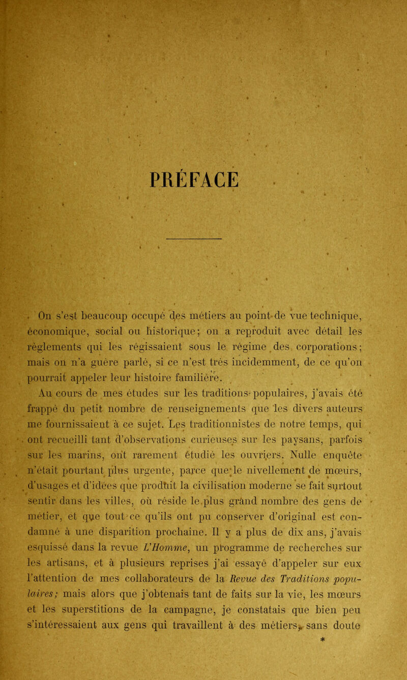 PRÉFACE . On s’est beaucoup occupé des métiers au point de vue technique, économique, social ou historique; on a reproduit avec détail les règlements qui les régissaient sous le régime des corporations ; mais on n’a guère parlé, si ce n’est très incidemment, de ce qu’on t pourrait appeler leur histoire familière. Au cours de mes études sur les traditions-populaires, j’avais été frappé du petit nombre de renseignements que les divers auteurs me fournissaient à ce sujet. Les traditionalistes de notre temps, qui ont recueilli tant d’observations curieuses sur les paysans, parfois sur les marins, ont rarement étudié les ouvriers. Nulle enquête n’était pourtant plus urgente, parce que le nivellement de mœurs, d’usages et d’idées que prodh.it la civilisation moderne se fait surtout sentir dans les villes, où réside le plus grand nombre des gens de métier, et que tout ce qu’ils ont pu conserver d’original est con- damné à une disparition prochaine. Il y a plus de dix ans, j’avais esquissé dans la revue L'Homme, un programme de recherches sur les artisans, et à plusieurs reprises j’ai essayé d’appeler sur eux l’attention de mes collaborateurs de la Revue des Traditions popu- laires ; mais alors que j’obtenais tant de faits sur la vie, les mœurs et les superstitions de la campagne, je constatais que bien peu s’intéressaient aux gens qui travaillent à des métiers^ sans doute *