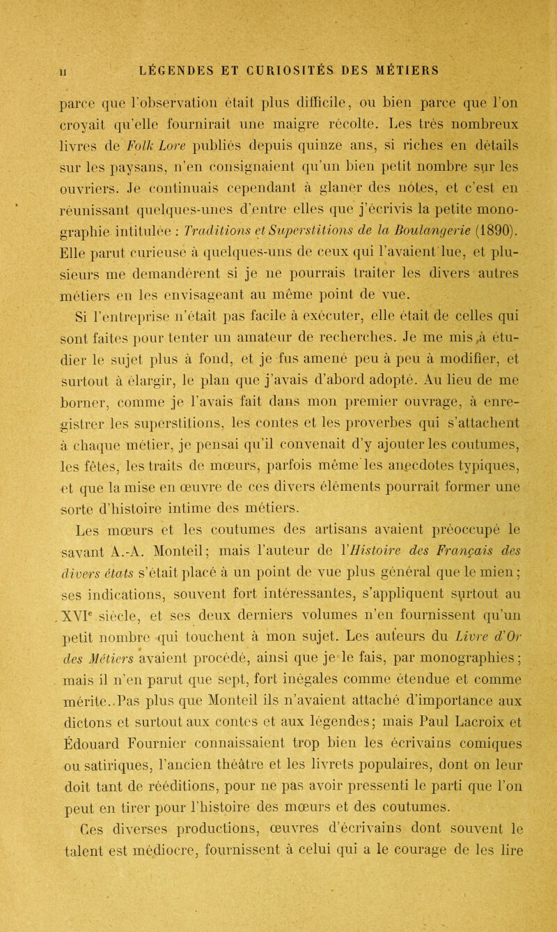 parce que l’observation était plus difficile, ou bien parce que l’on croyait qu’elle fournirait une maigre récolte. Les très nombreux livres de Folk Lore publiés depuis quinze ans, si riches en détails sur les paysans, n’en consignaient qu’un bien petit nombre sur les ouvriers. Je continuais cependant à glaner des notes, et c’est en réunissant quelques-unes d’entre elles que j’écrivis la petite mono- graphie intitulée : Traditions et Superstitions de la Boulangerie (1890). Elle parut curieuse à quelques-uns de ceux qui l’avaient lue, et plu- sieurs me demandèrent si je ne pourrais traiter les divers autres métiers en les envisageant au même point de vue. Si l’entreprise n’était pas facile à exécuter, elle était de celles qui sont faites pour tenter un amateur de recherches. Je me mis ,à étu- dier le sujet plus à fond, et je fus amené peu à peu à modifier, et surtout à élargir, le plan que j’avais d’abord adopté. Au lieu de me borner, comme je l’avais fait dans mon premier ouvrage, à enre- gistrer les superstitions, les contes et les proverbes qui s’attachent à chaque métier, je pensai qu’il convenait d’y ajouter les coutumes, les fêtes, les traits de mœurs, parfois même'les anpcdotes typiques, et que la mise en œuvre de ces divers éléments pourrait former une sorte d’histoire intime des métiers. Les mœurs et les coutumes des artisans avaient préoccupé le savant À.-K. Monteil; mais l’auteur de Y Histoire des Français des divers états s’était placé à un point de vue plus général que le mien ; ses indications, souvent fort intéressantes, s’appliquent surtout au XYIe siècle, et ses deux derniers volumes n’en fournissent qu’un petit nombre qui touchent à mon sujet. Les auteurs du Livre d'Or des Métiers avaient procédé, ainsi que je le fais, par monographies ; mais il n’en parut que sept, fort inégales comme étendue et comme mérite..Pas plus que Monteil ils n’avaient attaché d’importance aux dictons et surtout aux contes et aux légendes ; mais Paul Lacroix et Édouard Fournier connaissaient trop bien les écrivains comiques ou satiriques, l’ancien théâtre et les livrets populaires, dont on leur doit tant de rééditions, pour ne pas avoir pressenti le parti que l’on peut en tirer pour l’histoire des mœurs et des coutumes. Ces diverses productions, œuvres d’écrivains dont souvent le talent est médiocre, fournissent à celui qui a le courage de les lire