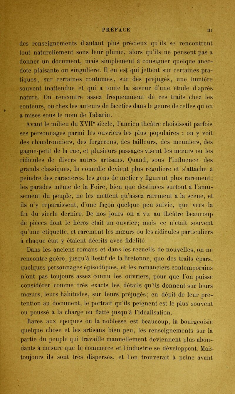 des renseignements d’autant plus précieux qu’ils se rencontrent tout naturellement sous leur plume, alors qu’ils ne pensent pas à donner un document, mais simplement à consigner quelque anec- dote plaisante ou singulière. Il en est qui jettent sur certaines pra- tiques, sur certaines coutumes, sur des préjugés, une lumière souvent inattendue et qui a toute la saveur d’une étude d’après nature. On rencontre assez fréquemment de ces traits chez les conteurs, ou chez les auteurs de facéties dans le genre de celles qu’on a mises sous le nom de Tabarin. Avant le milieu du XVIIe siècle, l’ancien théâtre choisissait parfois ses personnages parmi les ouvriers les plus populaires : on y voit des chaudronniers, des forgerons, des tailleurs, des meuniers, des gagne-petit de la rue, et plusieurs passages visent les mœurs ou les ridicules de divers autres artisans. Quand, sous l’influence des grands classiques, la comédie devient plus régulière et s’attache à peindre des caractères, les gens de métier y figurent plus rarement; les parades même de la Foire, bien que destinées surtout à l’amu- sement du peuple, ne les mettent qu’assez rarement à la scène, et ils n’y reparaissent, d’une façon quelque peu suivie, que vers la fin du siècle dernier. De nos jours on a vu au théâtre beaucoup de pièces dont le héros était un ouvrier; mais ce n’était souvent qu’une étiquette, et rarement les mœurs ou les ridicules particuliers à chaque état y étaient décrits avec fidélité. Dans les anciens romans et dans les recueils de nouvelles, on ne rencontre guère, jusqu’à Restif de la Bretonne, que des traits épars, quelques personnages épisodiques, et les romanciers contemporains n’ont pas toujours assez connu les ouvriers, pour que l’on puisse considérer comme très exacts les détails qu’ils donnent sur leurs mœurs, leurs habitudes, sur leurs préjugés; en dépit de leur pré- tention au document, le portrait qu’ils peignent est le plus souvent ou poussé à la charge ou flatté jusqu’à l’idéalisation. Rares aux époques où la noblesse est beaucoup, la bourgeoisie quelque chose et les artisans bien peu, les renseignements sur la partie du peuple qui travaille manuellement deviennent plus abon- dants à mesure que le commerce et l’industrie se développent. Mais toujours ils sont très dispersés, et l’on trouverait à peine avant