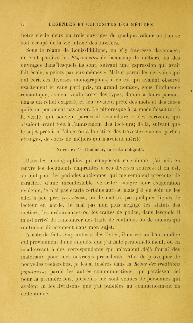 notre siècle deux ou trois ouvrages de quelque valeur où l’on se soit occupé de la vie intime des ouvriers. Sous le règne de Louis-Philippe, on s”y intéresse davantage; on voit paraître les Physiologies de beaucoup de métiers, ou des ouvrages dans lesquels ils sont, suivant une expression qui avait fait école, « peints par eux-mêmes ». Mais si parmi les écrivains qui ont écrit ces diverses monographies, il en est qui avaient observé exactement et sans parti pris, un grand nombre, sous l’influence romantique, avaient voulu créer des types, donné à leurs person- nages un relief exagéré, et leur avaient prêté des mots et des idées qu’ils ne pouvaient pas avoir. Le pittoresque à la mode faisait tort à la vérité, qui souvent paraissait secondaire à des écrivains qui visaient avant tout à l’amusement des lecteurs; de là, suivant que le sujet prêtait à l’éloge ou à la satire, des travestissements, parfois étranges, de corps de métiers qui n’avaient mérité Ni cet excès d’honneur, ni cette indignité. Dans les monographies qui composent ce volume, j’ai mis en œuvre les documents empruntés à ces diverses sources; il en est, surtout pour les périodes anciennes, qui me semblent présenter le caractère d’une incontestable véracité; malgré leur exagération évidente, je n’ai pas écarté certains autres, mais j’ai eu soin de les citer à peu près in extenso, ou de mettre, par quelques lignes, le lecteur en garde. Je n’ai pas non plus négligé les statuts des métiers, les ordonnances ou les traités de police, dans lesquels il m’est arrivé de rencontrer des traits de coutumes ou de mœurs qui rentraient directement clans mon sujet. , A côté de faits empruntés à des livres, il en est un bon nombre qui proviennent d’une enquête que j’ai faite personnellement, ou en m’adressant à des correspondants qui m’avaient déjà fourni des matériaux pour mes ouvrages précédents. Abu de provoquer de nouvelles recherches, je les ai insérés dans la Revue des traditions ■populaires; parmi les autres communications, qui paraissent ici pour la première fois, plusieurs nie sont venues de personnes qui avaient lu les livraisons que j’ai publiées au commencement de cette année.