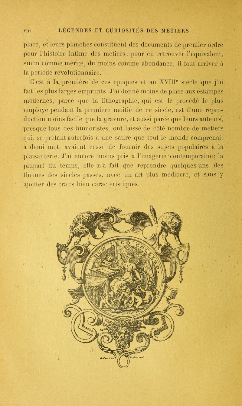 place, et leurs planches constituent des documents de premier ordre pour l’histoire intime des métiers; pour en retrouver l’équivalent, sinon comme mérite, du moins comme abondance, il faut arriver à la période révolutionnaire. C’est à la. première de ces époques et au XVIIIe siècle que j’ai fait les plus larges emprunts. J’ai donné moins de place aux estampes modernes, parce que la lithographie, qui est le procédé le plus employé pendant la première moitié de ce siècle, est d’une repro- duction moins facile que la gravure, et aussi parce que leurs auteurs', presque tous des humoristes, ont laissé de côté nombre de métiers qui, se prêtant autrefois à une satire que tout le monde comprenait à demi mot, avaient cessé de fournir des sujets populaires à la plaisanterie. J’ai encore moins pris à l’imagerie contemporaine; la plupart du temps, elle n’a fait que reprendre quelques-uns des thèmes des siècles passés, avec un art plus médiocre, et sans y ajouter des traits bien caractéristiques.