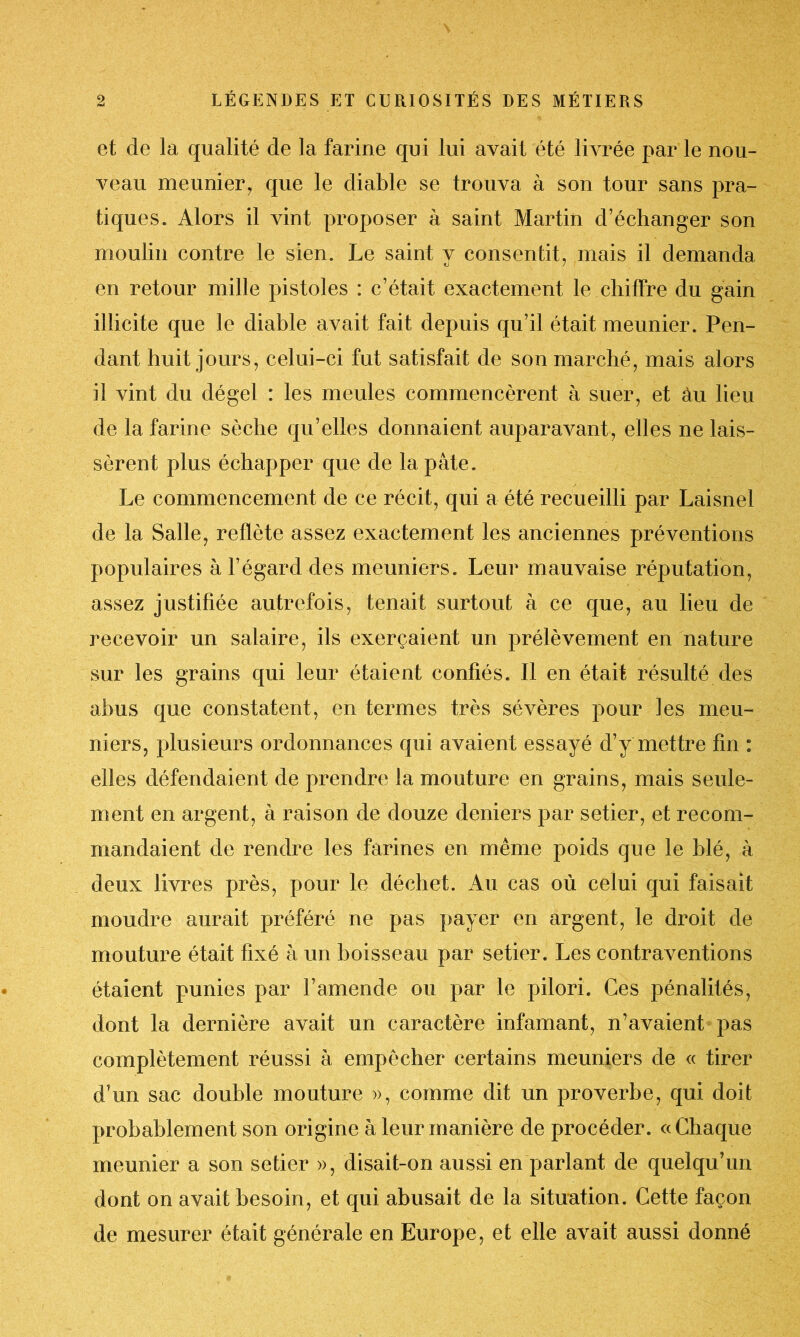 et de la qualité de la farine qui lui avait été livrée par le nou- veau meunier, que le diable se trouva à son tour sans pra- tiques. Alors il vint proposer à saint Martin d’échanger son moulin contre le sien. Le saint y consentit, mais il demanda en retour mille pistoles : c’était exactement le chiffre du gain illicite que le diable avait fait depuis qu’il était meunier. Pen- dant huit jours, celui-ci fut satisfait de son marché, mais alors il vint du dégel : les meules commencèrent à suer, et àu lieu de la farine sèche qu’elles donnaient auparavant, elles ne lais- sèrent plus échapper que de la pâte. Le commencement de ce récit, qui a été recueilli par Laisnel de la Salle, reflète assez exactement les anciennes préventions populaires à l’égard des meuniers. Leur mauvaise réputation, assez justifiée autrefois, tenait surtout à ce que, au lieu de recevoir un salaire, ils exerçaient un prélèvement en nature sur les grains qui leur étaient confiés. Il en était résulté des abus que constatent, en termes très sévères pour les meu- niers, plusieurs ordonnances qui avaient essayé d’y mettre fin : elles défendaient de prendre la mouture en grains, mais seule- ment en argent, à raison de douze deniers par setier, et recom- mandaient de rendre les farines en même poids que le blé, à deux livres près, pour le déchet. Au cas où celui qui faisait moudre aurait préféré ne pas payer en argent, le droit de mouture était fixé à un boisseau par setier. Les contraventions étaient punies par l’amende ou par le pilori. Ces pénalités, dont la dernière avait un caractère infamant, n’avaient pas complètement réussi à empêcher certains meuniers de « tirer d’un sac double mouture », comme dit un proverbe, qui doit probablement son origine à leur manière de procéder. «Chaque meunier a son setier », disait-on aussi en parlant de quelqu’un dont on avait besoin, et qui abusait de la situation. Cette façon de mesurer était générale en Europe, et elle avait aussi donné