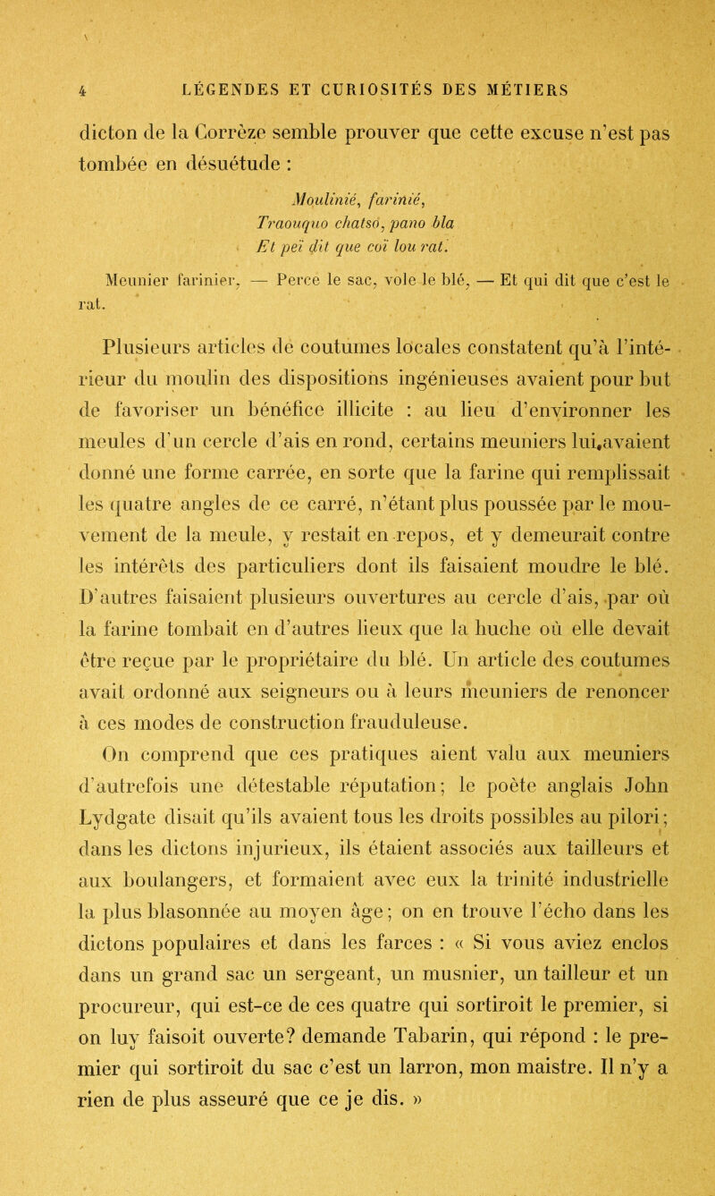 dicton de la Corrèze semble prouver que cette excuse n’est pas tombée en désuétude : Moulinié, farinié, Trciouquo chatso, pano bla Et peï dit que coi lou rat. Meunier farinier, — Perce le sac, vole le blé, — Et qui dit que c’est le rat. Plusieurs articles de coutumes locales constatent qu’à l’inté- rieur du moulin des dispositions ingénieuses avaient pour but de favoriser un bénéfice illicite : au lieu d’environner les meules d’un cercle d’ais en rond, certains meuniers lui,avaient donné une forme carrée, en sorte que la farine qui remplissait les quatre angles de ce carré, n’étant plus poussée par le mou- vement de la meule, y restait en repos, et y demeurait contre les intérêts des particuliers dont ils faisaient moudre le blé. D’autres faisaient plusieurs ouvertures au cercle d’ais, par où la farine tombait en d’autres lieux que la huche où elle devait être reçue par le propriétaire du blé. Un article des coutumes avait ordonné aux seigneurs ou à leurs meuniers de renoncer à ces modes de construction frauduleuse. On comprend que ces pratiques aient valu aux meuniers d’autrefois une détestable réputation; le poète anglais John Lydgate disait qu’ils avaient tous les droits possibles au pilori; dans les dictons injurieux, ils étaient associés aux tailleurs et aux boulangers, et formaient avec eux la trinité industrielle la plus blasonnée au moyen âge; on en trouve l’écho dans les dictons populaires et dans les farces : « Si vous aviez enclos dans un grand sac un sergeant, un musnier, un tailleur et un procureur, qui est-ce de ces quatre qui sortiroit le premier, si on luy faisoit ouverte? demande Tabarin, qui répond : le pre- mier qui sortiroit du sac c’est un larron, mon maistre. Il n’y a rien de plus asseuré que ce je dis. »