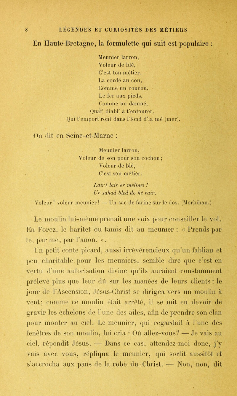 En Haute-Bretagne, la formulette qui suit est populaire : Meunier larron, Voleur de blé, C’est ton métier. La corde au cou, Comme un coucou, Le fer aux pieds, Comme un damné, Quat’ diabl’ à t’entourer, Qui t’emport’ront dans l’fond d’là mé (mer). On dit en Seine-et-Marne : Meunier larron, Voleur de son pour son cochon ; Voleur de blé, C’est son métier. Lairi lair er meliner! Ur sahad bled do hé rair. Voleur ! voleur meunier ! — Un sac de farine sur le dos. (Morbihan.) Le moulin lui-même prenait une voix pour conseiller le vol. En Forez, le baritet ou tamis dit au meunier : « Prends par te, par me, par Fanon. ». Un petit conte picard, aussi irrévérencieux qu’un fabliau et peu charitable, pour les meuniers, semble dire que c’est en vertu d’une autorisation divine qu’ils auraient constamment prélevé plus que leur dû sur les manées de leurs clients : le jour de l’Ascension, Jésus-Christ se dirigea vers un moulin à vent; comme ce moulin était arrêté, il se mit en devoir de gravir les échelons de l’une des ailes, afin de prendre son élan pour monter au ciel. Le meunier, qui regardait à l’une des fenêtres de son moulin, lui cria : Où allez-vous? — Je vais au ciel, répondit Jésus. — Dans ce cas, attendez-moi donc, j’y vais avec vous, répliqua le meunier, qui sortit aussitôt et s’accrocha aux pans de la robe du Christ. — Non, non, dit /