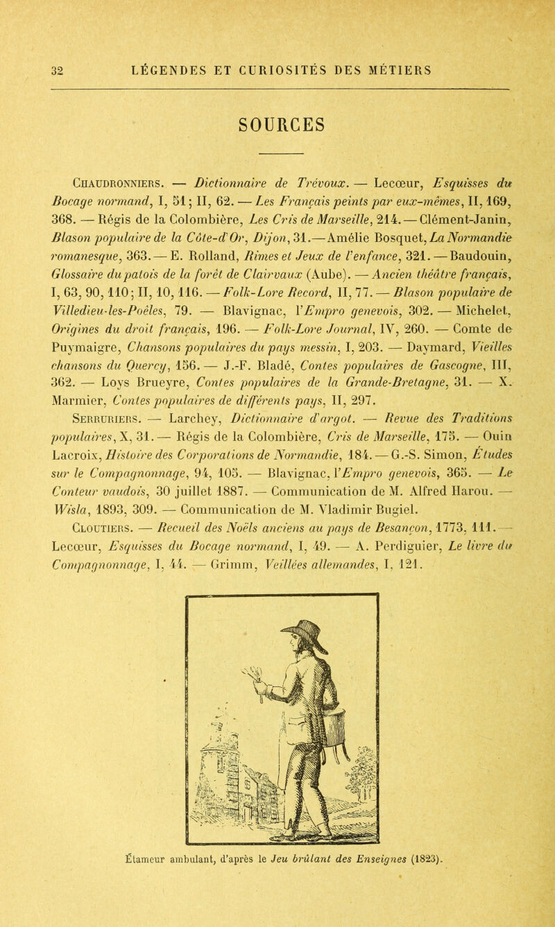 SOURCES Chaudronniers. — Dictionnaire de Trévoux. — Lecœur, Esquisses du Bocage normand, I, 51 ; II, 62. — Les Français peints par eux-mêmes, II, 169, 368. —Régis de la Colombière, Les Cris de Marseille, 214. — Clément-Janin, Blason populaire de la Côte-d'Or, Dijon, 31.—Amélie Bosquet, La Normandie romanesque, 363.— E. Rolland, Rimes et Jeux de Venfance, 321.—Baudouin, Glossaire du patois de la forêt de Clairvaux (Aube). —Ancien théâtre français, I, 63, 90,110; II, 10,116. —Folk-Lore Record, II, 77.— Blason populaire de Villedieu-les-Poêles, 79. — Blavignac, YEmpro genevois, 302. — Michelet, Origines du droit français, 196. — Folk-Lore Journal, IV, 260. — Comte de Puymaigre, Chansons populaires du pays messin, I, 203. — Daymard, Vieilles chansons du Quercy, 156. — J.-F. Bladé, Contes populaires de Gascogne, III, 362. — Loys Brueyre, Contes populaires de la Grande-Bretagne, 31. — X. Marinier, Contes populaires de différents pays, II, 297. Serruriers. — Larchey, Dictionnaire d'argot. — Revue des Traditions populaires, X, 31.— Régis de la Colombière, Cris de Marseille, 175. — Ouin Lacroix, Histoire des Corporations de Normandie, 184. — G.-S. Simon, Etudes sur le Compagnonnage, 94, 105. — Blavignac, YEmpro genevois, 365. — Le Conteur vaudois, 30 juillet 1887. — Communication de M. Alfred Harou. — Wisla, 1893, 309. — Communication de M. Vladimir Bugiel. Cloutiers. — Recueil des Noëls anciens au pays de Besançon, 1773, 111.— Lecœur, Esquisses du Bocage normand, I, 49. — A. Perdiguier, Le livre du Compagnonnage, I, 44. — Grimm, Veillées allemandes, I, 121. Étameur ambulant, d’après le Jeu brûlant des Enseignes (1823).