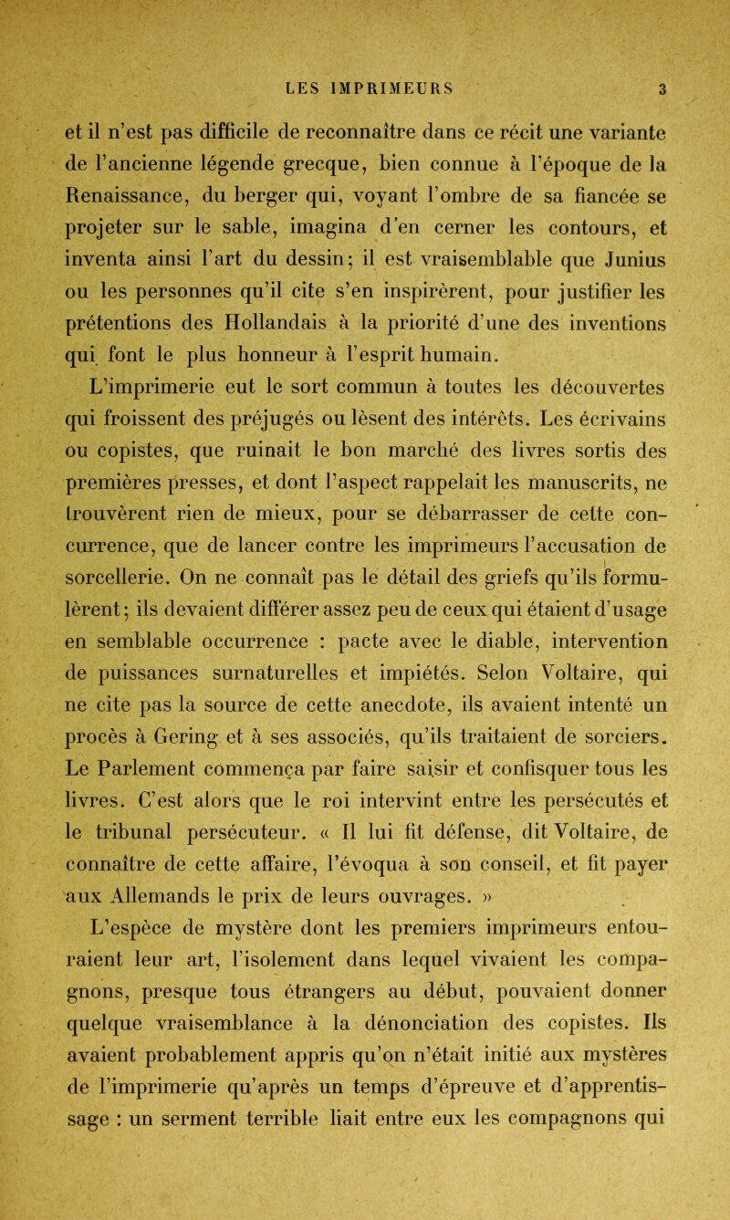 et il n’est pas difficile de reconnaître dans ce récit une variante de l’ancienne légende grecque, bien connue à l’époque de la Renaissance, du berger qui, voyant l’ombre de sa fiancée se projeter sur le sable, imagina d’en cerner les contours, et inventa ainsi l’art du dessin; il est vraisemblable que Junius ou les personnes qu’il cite s’en inspirèrent, pour justifier les prétentions des Hollandais à la priorité d’une des inventions qui font le plus honneur à l’esprit humain. L’imprimerie eut le sort commun à toutes les découvertes qui froissent des préjugés ou lèsent des intérêts. Les écrivains ou copistes, que ruinait le bon marché des livres sortis des premières presses, et dont l’aspect rappelait les manuscrits, ne i Irouvèrent rien de mieux, pour se débarrasser de cette con- currence, que de lancer contre les imprimeurs l’accusation de sorcellerie. On ne connaît pas le détail des griefs qu’ils formu- lèrent ; ils devaient différer assez peu de ceux qui étaient d’usage en semblable occurrence : pacte avec le diable, intervention de puissances surnaturelles et impiétés. Selon Voltaire, qui ne cite pas la source de cette anecdote, ils avaient intenté un procès à Gering et à ses associés, qu’ils traitaient de sorciers. Le Parlement commença par faire saisir et confisquer tous les livres. C’est alors que le roi intervint entre les persécutés et le tribunal persécuteur. « Il lui fit défense, dit Voltaire, de connaître de cette affaire, l’évoqua à son conseil, et fit payer aux Allemands le prix de leurs ouvrages. » L’espèce de mystère dont les premiers imprimeurs entou- raient leur art, l’isolement dans lequel vivaient les compa- gnons, presque tous étrangers au début, pouvaient donner quelque vraisemblance à la dénonciation des copistes. Iis avaient probablement appris qu’on n’était initié aux mystères de l’imprimerie qu’après un temps d’épreuve et d’apprentis- sage : un serment terrible liait entre eux les compagnons qui