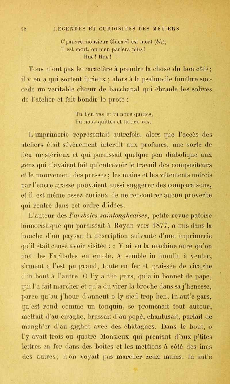 C’pauvre monsieur Chicard est mort (fo’s), Il est mort, on n’en parlera plus! Hue ! Hue ! Tous n’ont pas le caractère à prendre la chose du bon côté; il y en a qui sortent furieux ; alors à la psalmodie funèbre suc- cède un véritable chœur de bacchanal qui ébranle les solives de batelier et fait bondir le prote : Tu t’en vas et tu nous quittes, Tu nous quittes et tu t’en vas. L’imprimerie représentait autrefois, alors que l’accès des ateliers était sévèrement interdit aux profanes, une sorte de lieu mystérieux et qui paraissait quelque peu diabolique aux gens qui n’avaient fait qu’entrevoir le travail des compositeurs et le mouvement des presses ; les mains et les vêtements noircis par l’encre grasse pouvaient aussi suggérer des comparaisons, et il est même assez curieux de ne rencontrer aucun proverbe qui rentre dans cet ordre d’idées. L’auteur des Fariboles saintongheaises, petite revue patoise humoristique qui paraissait à Roy an vers 1877, a mis dans la bouche d’un paysan la description suivante d’une imprimerie qu’il était censé avoir visitée : « Y ai vu la machine oure qu’on met les Fariboles en emolé. A semble in moulin à venter, s'rment a l’est pu grand, toute en fer et graissée de ciraghe d’in bout à l’autre. O l’y a t’in gars, qu’a in bonnet de papé, qui l’a fait marcher et qu’a du virer la broche dans sa j’henesse, parce qu’au j’hour d’anneut o ly sied trop ben. In aut’e gars, qu’est rond comme un tonquin, se promenait tout autour, mettait d’au ciraghe, brassait d’au popé, chantusait, parlait de mangh’er d’au gighot avec des châtagnes. Dans le bout, o l’y avait trois ou quatre Monsieux qui preniant d’aux p’tites lettres en fer dans des boites et les mettions à côté des ines des autres; non voyait pas marcher zeux mains. In aut’e