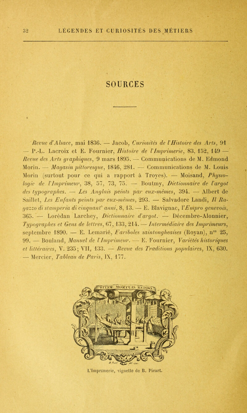 SOURCES Revue d'Alsace, mai 1836. — Jacob, Curiosités de l'Histoire des Arts, 91 — P.-L. Lacroix et E. Fournier, Histoire de VImprimerie, 83, 152, 149 — Revue des Arts graphiques, 9 mars 1895. — Communications de M. Edmond Morin. — Magasin pittoresque, 1846, 281. — Communications de M. Louis Morin (surtout pour ce qui a rapport à Troyes). — Moisand, Physio- logie de VImprimeur, 38, 57, 73, 75. — Boutmy, Dictionnaire de l'argot des typographes. — Les Anglais peints par eux-mêmes, 394. — Albert de Saillet, Les Enfants peints par eux-mêmes, 293. — Salvadore Landi, Il Ra- gazzo di stamperia di cinquanC anni, 8,13. — E. Blavignac, Y Empro genevois, 365. — Lorédan Larchey, Dictionnaire d'argot. — Décembre-Alonnier, Typographes et Gens de lettres, 67,133, 214. — Intermédiaire des Imprimeurs, septembre 1890. — E. Lemarié, jFariboles saintongheaises (Royan), nos 25, 99. — Bouland, Manuel de l'Imprimeur. — E. Fournier, Variétés historiques et littéraires, Y. 235; VII, 133. — Revue des Traditions populaires, IX, 630. — Mercier, Tableau de Paris, IX, 177. L’Imprimerie, -vignette de B. Picart.