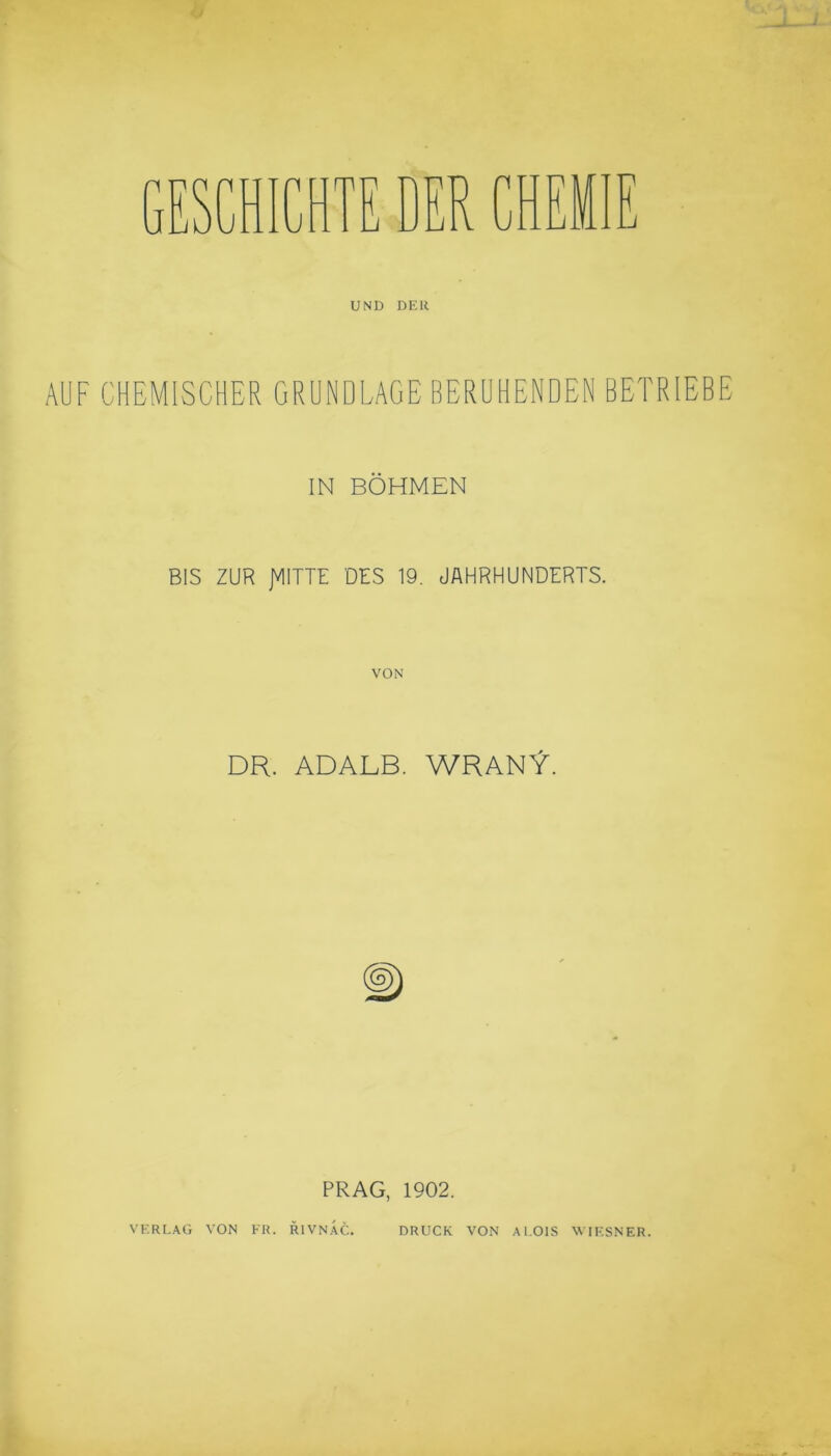 UND DER AUF CHEMISCHER GRUNDLAGE BERUHENDEN BETRIEBE IN BÖHMEN BIS ZUR JVIITTE DES 19. JAHRHUNDERTS. VON DR. ADALB. WRANY. PRAG, 1902. VERLAG VON FR. R1VNAC. DRUCK VON AI.01S WIESNER.