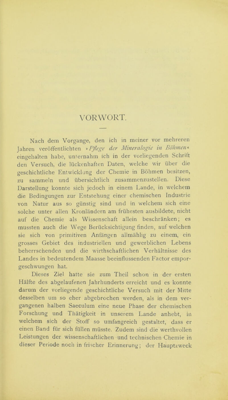 VORWORT. Nach dem Vorgänge, den ich in meiner vor mehreren Jahren veröffentlichten »Pflege der Mineralogie in Böhmen« eingehalten habe, unternahm ich in der vorliegenden Schrift den Versuch, die lückenhaften Daten, welche wir über die geschichtliche Entwicklung der Chemie in Böhmen besitzen, zu sammeln und übersichtlich zusammenzustellen. Diese Darstellung konnte sich jedoch in einem Lande, in welchem die Bedingungen zur Entstehung einer chemischen Industrie von Natur aus so günstig sind und in welchem sich eine solche unter allen Kronländern am frühesten ausbildete, nicht auf die Chemie als Wissenschaft allein beschränken; es mussten auch die Wege Berücksichtigung finden, auf welchen sie sich von primitiven Anfängen allmählig zu einem, ein grosses Gebiet des industriellen und gewerblichen Lebens beherrschenden und die wirthschaftlichen Verhältnisse des Landes in bedeutendem Maasse beeinflussenden Factor empor- geschwungen hat. Dieses Ziel hatte sie zum Theil schon in der ersten Hälfte des abgelaufenen Jahrhunderts erreicht und es konnte darum der vorliegende geschichtliche Versuch mit der Mitte desselben um so eher abgebrochen werden, als in dem ver- gangenen halben Saeculum eine neue Phase der chemischen Forschung und Thätigkeit in unserem Lande anhebt, in welchem sich der Stoff so umfangreich gestaltet, dass er einen Band für sich füllen müsste. Zudem sind die werthvollen Leistungen der wissenschaftlichen und technischen Chemie in dieser Periode noch in frischer Erinnerung; der Hauptzweck