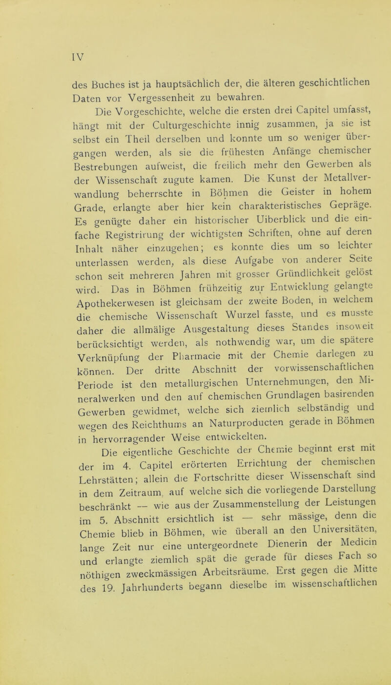 des Buches ist ja hauptsächlich der, die älteren geschichtlichen Daten vor Vergessenheit zu bewahren. Die Vorgeschichte, welche die ersten drei Capitel umfasst, hängt mit der Culturgeschichte innig zusammen, ja sie ist selbst ein I heil derselben und konnte um so weniger über- gangen werden, als sie die frühesten Anfänge chemischer Bestrebungen aufweist, die freilich mehr den Gewerben als der Wissenschaft zugute kamen. Die Kunst der Metallver- wandlung beherrschte in Böhmen die Geister in hohem Grade, erlangte aber hier kein charakteristisches Gepräge. Es genügte daher ein historischer Uiberblick und die ein- fache Registrirung der wichtigsten Schriften, ohne auf deren Inhalt näher einzugehen; es konnte dies um so leichter unterlassen werden, als diese Aufgabe von anderer Seite schon seit mehreren Jahren mit grosser Gründlichkeit gelöst wird. Das in Böhmen frühzeitig zur Entwicklung gelangte Apothekerwesen ist gleichsam der zweite Boden, in welchem die chemische Wissenschaft Wurzel fasste, und es musste daher die allmälige Ausgestaltung dieses Standes insoweit berücksichtigt werden, als nothwendig war, um die späteie Verknüpfung der Pharmacie mit der Chemie darlegen zu können. Der dritte Abschnitt der vorwissenschaftlichen Periode ist den metallurgischen Unternehmungen, den Mi- neralwerken und den auf chemischen Grundlagen basirenden Gewerben gewidmet, welche sich ziemlich selbständig und wegen des Reichthums an Naturproducten gerade in Böhmen in hervorragender Weise entwickelten. Die eigentliche Geschichte der Chemie beginnt erst mit der im 4 & Capitel erörterten Errichtung der chemischen Lehrstätten; allein die Fortschritte dieser Wissenschatt sind in dem Zeitraum, auf welche sich die vorliegende DaiStellung beschränkt — wie aus der Zusammenstellung der Leistungen im 5. Abschnitt ersichtlich ist — sehr mässige, denn die Chemie blieb in Böhmen, wie überall an den Universitäten, lange Zeit nur eine untergeordnete Dienerin der Medicin und erlangte ziemlich spät die gerade für dieses Fach so nöthigen zweckmässigen Arbeitsräume. Erst gegen die Mitte des 19. Jahrhunderts begann dieselbe im wissenschaftlichen