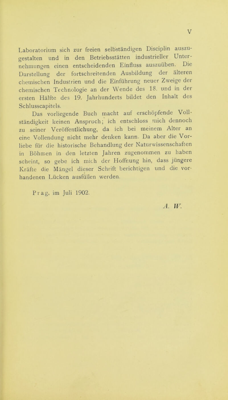 Laboratorium sich zur freien selbständigen Disciplin auszu- gestalten und in den Betriebsstätten industrieller Unter- nehmungen einen entscheidenden Einfluss auszuüben. Die Darstellung der fortschreitenden Ausbildung der älteren o chemischen Industrien und die Einführung neuer Zweige dei chemischen Technologie an der Wende des 18. und in der ersten Hälfte des 19. Jahrhunderts bildet den Inhalt des Schlusscapitels. Das vorliegende Buch macht auf erschöpfende Voll- ständigkeit keinen Anspruch; ich entschloss mich dennoch zu seiner Veröffentlichung, da ich bei meinem Alter an eine Vollendung nicht mehr denken kann. Da aber die Vor- liebe für die historische Behandlung der Naturwissenschaften in Böhmen in den letzten Jahren zugenommen zu haben scheint, so gebe ich mich der Hoffnung hin, dass jüngere Kräfte die Mängel dieser Schrift berichtigen und die vor- handenen Lücken ausfüllen werden. Prag, im Juli 1902. A. JV.