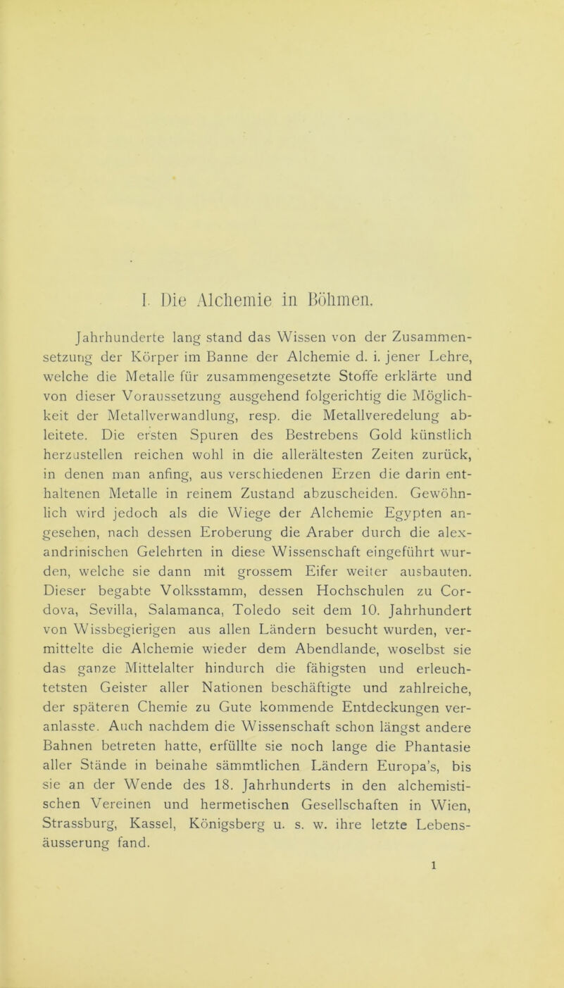 Jahrhunderte lang stand das Wissen von der Zusammen- setzung der Körper im Banne der Alchemie d. i. jener Lehre, welche die Metalle für zusammengesetzte Stoffe erklärte und von dieser Voraussetzung ausgehend folgerichtig die Möglich- keit der Metallverwandlung, resp. die Metallveredelung ab- leitete. Die ersten Spuren des Bestrebens Gold künstlich herzustellen reichen wohl in die allerältesten Zeiten zurück, in denen man anfing, aus verschiedenen Erzen die darin ent- haltenen Metalle in reinem Zustand abzuscheiden. Gewöhn- lich wird jedoch als die Wiege der Alchemie Egypten an- gesehen, nach dessen Eroberung die Araber durch die alex- andrinischen Gelehrten in diese Wissenschaft eingeführt wur- den, welche sie dann mit grossem Eifer weiter ausbauten. Dieser begabte Volksstamm, dessen Hochschulen zu Cor- dova, Sevilla, Salamanca, Toledo seit dem 10. Jahrhundert von Wissbegierigen aus allen Ländern besucht wurden, ver- mittelte die Alchemie wieder dem Abendlande, woselbst sie das ganze Mittelalter hindurch die fähigsten und erleuch- tetsten Geister aller Nationen beschäftigte und zahlreiche, der späteren Chemie zu Gute kommende Entdeckungen ver- anlasste. Auch nachdem die Wissenschaft schon längst andere Bahnen betreten hatte, erfüllte sie noch lange die Phantasie aller Stände in beinahe sämmtlichen Ländern Europas, bis sie an der Wende des 18. Jahrhunderts in den alchemisti- schen Vereinen und hermetischen Gesellschaften in Wien, Strassburg, Kassel, Königsberg u. s. w. ihre letzte Lebens- äusserung fand. l