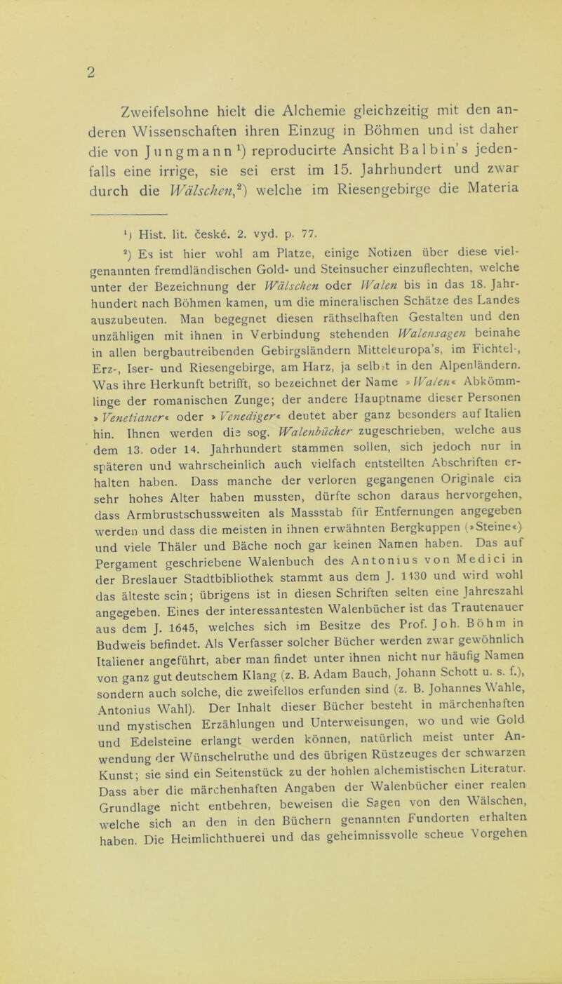 Zweifelsohne hielt die Alchemie gleichzeitig mit den an- deren Wissenschaften ihren Einzug in Böhmen und ist daher die von Jungmann1) reproducirte Ansicht B a 1 b i n’ s jeden- falls eine irrige, sie sei erst im 15. Jahrhundert und zwar durch die Wälschen,2) welche im Riesengebirge die Materia *) Hist. lit. ceske. 2. vyd. p. 77. 2) Es ist hier wohl am Platze, einige Notizen über diese viel- genannten fremdländischen Gold- und Steinsucher einzuflechten, welche unter der Bezeichnung der Wälschen oder Walen bis in das 18. Jahr- hundert nach Böhmen kamen, um die mineralischen Schätze des Landes auszubeuten. Man begegnet diesen räthselhaften Gestalten und den unzähligen mit ihnen in Verbindung stehenden Walensagen beinahe in allen bergbautreibenden Gebirgsländern Mitteleuropas, im Fichtel-, Erz-, Iser- und Riesengebirge, am Harz, ja selb.-t in den Alpenländern. Was ihre Herkunft betrifft, so bezeichnet der Name » Walen« Abkömm- linge der romanischen Zunge; der andere Hauptname dieser Personen » Venetianer* oder » Venediger« deutet aber ganz besonders auf Italien hin. Ihnen werden die sog. Walenbücher zugeschrieben, welche aus dem 13. oder 14. Jahrhundert stammen sollen, sich jedoch nur in späteren und wahrscheinlich auch vielfach entstellten Abschriften er- halten haben. Dass manche der verloren gegangenen Originale ein sehr hohes Alter haben mussten, dürfte schon daraus hervorgehen, dass Armbrustschussweiten als Massstab für Entfernungen angegeben werden und dass die meisten in ihnen erwähnten Bergkuppen (»Steine«) und viele Thäler und Bäche noch gar keinen Namen haben. Das auf Pergament geschriebene Walenbuch des Antonius von Medici in der Breslauer Stadtbibliothek stammt aus dem J. 1430 und wird wohl das älteste sein; übrigens ist in diesen Schriften selten eine Jahreszahl angegeben. Eines der interessantesten Walenbücher ist das Trautenauer aus dem J. 1645, welches sich im Besitze des Prof. Joh. Böhm in Budweis befindet. Als Verfasser solcher Bücher werden zwar gewöhnlich Italiener angeführt, aber man findet unter ihnen nicht nur häufig Namen von ganz gut deutschem Klang (z. B. Adam Bauch, Johann Schott u. s. f.), sondern auch solche, die zweifellos erfunden sind (z. B. Johannes Wahle, Antonius Wahl). Der Inhalt dieser Bücher besteht in märchenhaften und mystischen Erzählungen und Unterweisungen, wo und wie Gold und Edelsteine erlangt werden können, natürlich meist unter An- wendung der Wünschelruthe und des übrigen Rüstzeuges der schwarzen Kunst; sie sind ein Seitenstück zu der hohlen alchemistischen Literatur. Dass aber die märchenhaften Angaben der Walenbücher einer realen Grundlage nicht entbehren, beweisen die Sagen von den Wälschen, welche sich an den in den Büchern genannten Fundorten erhalten haben. Die Heimlichthuerei und das geheimnissvolle scheue Vorgehen