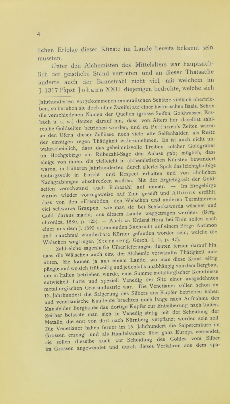 liehen Erfolge dieser Künste im Lande bereits bekannt sein mussten. Unter den Alchemisten des Mittelalters war hauptsäch- lich der geistliche Stand vertreten und an dieser Thatsache änderte auch der Bannstrahl nicht viel, mit welchem im J. 1317 Papst Johann XXII. diejenigen bedrohte, welche sich Jahrhunderten vorgekommenen mineralischen Schätze vielfach übertrie- ben, so beruhen sie doch ohne Zweifel auf einer historischen Basis. Schon die verschiedenen Namen der Quellen (grosse Seifen, Goldwasser, Erz- bach u. s. w.) deuten darauf hin, dass von Alters her daselbst zahl- reiche Goldseifen betrieben wurden, und zu Peithner’s Zeiten waren an den Ufern dieser Zuflüsse noch viele alte Seifenhalden als Reste der einstigen regen Thätigkeit wahrzunehmen. Es ist auch nicht un- wahrscheinlich, dass das geheimnisvolle Treiben solcher Goldgräber im Hochgebirge zur Rübezahl-Sage den Anlass gab; möglich, dass einige von ihnen, die vielleicht in alchemistischen Künsten bewandert waren, in früheren Jahrhunderten durch allerlei Spuk das leichtgläubige Gebirgsvolk in Furcht und Respect erhalten und von ähnlichen Nachgrabungen abschrecken wollten. Mit der Ergiebigkeit der Gold- seifen verschwand auch Rübezahl auf immer. — Im Erzgebirge wurde wieder vorzugsweise auf Zinn geseift und Albinus erzählt, dass von den »Frembden, den Welschen und anderen Termimerern viel schwarze Graupen, wie man sie bei Schlackawerda wäschet und Gold daraus macht, aus diesem Lande weggetragen werden* (Berg- chronica. 1580, p. 125). - Auch zu Kräsnä Hora bei Knin sollen nach einer aus dem J. 1592 stammenden Nachricht auf einem Berge Antimon und manchmal wunderbare Körner gefunden wordenem, welche die Wälschen wegtrugen (Sternberg, Gesch. I., 2, p. 4/). Zahlreiche sagenhafte Überlieferungen deuten ferner darauf hin, dass die Wälschen auch eine der Alchemie verwandte Thätigkeit aus- übten Sie kamen ja aus einem Lande, wo man diese Kunst ei ng pflegte und wo sich frühzeitig und jedenfalls unabhängig von dem Bergbau, der ln Italien betrieben wurde, eine Summe metallurgischer Kenntnisse entwickelt hatte und speziell Venedig der Sitz einer ausgedehnten metallurgischen Grossindustrie war. Die Venetianer sollen schon im 12. Jahrhundert die Saigerung des Silbers aus Kupfer betrieben haben und venetianische Kaufleute brachten noch lange nach Aufnahme des Mansfelder Bergbaues das dortige Kupfer zur Entsilberung nach Italien. Seither befasste man sich in Venedig stetig mit der Scheidung der Metalle die erst von dort nach Nürnberg verpflanzt worden sein soll. Die Venetianer haben ferner im 15. Jahrhundert die Salpetersäure im Grossen erzeugt und als Handelswaare über ganz Europa versendet, sie sollen dieselbe auch zur Scheidung des Goldes vom Silber im Grossen angewendet und durch dieses Verfahren aus dem spa-