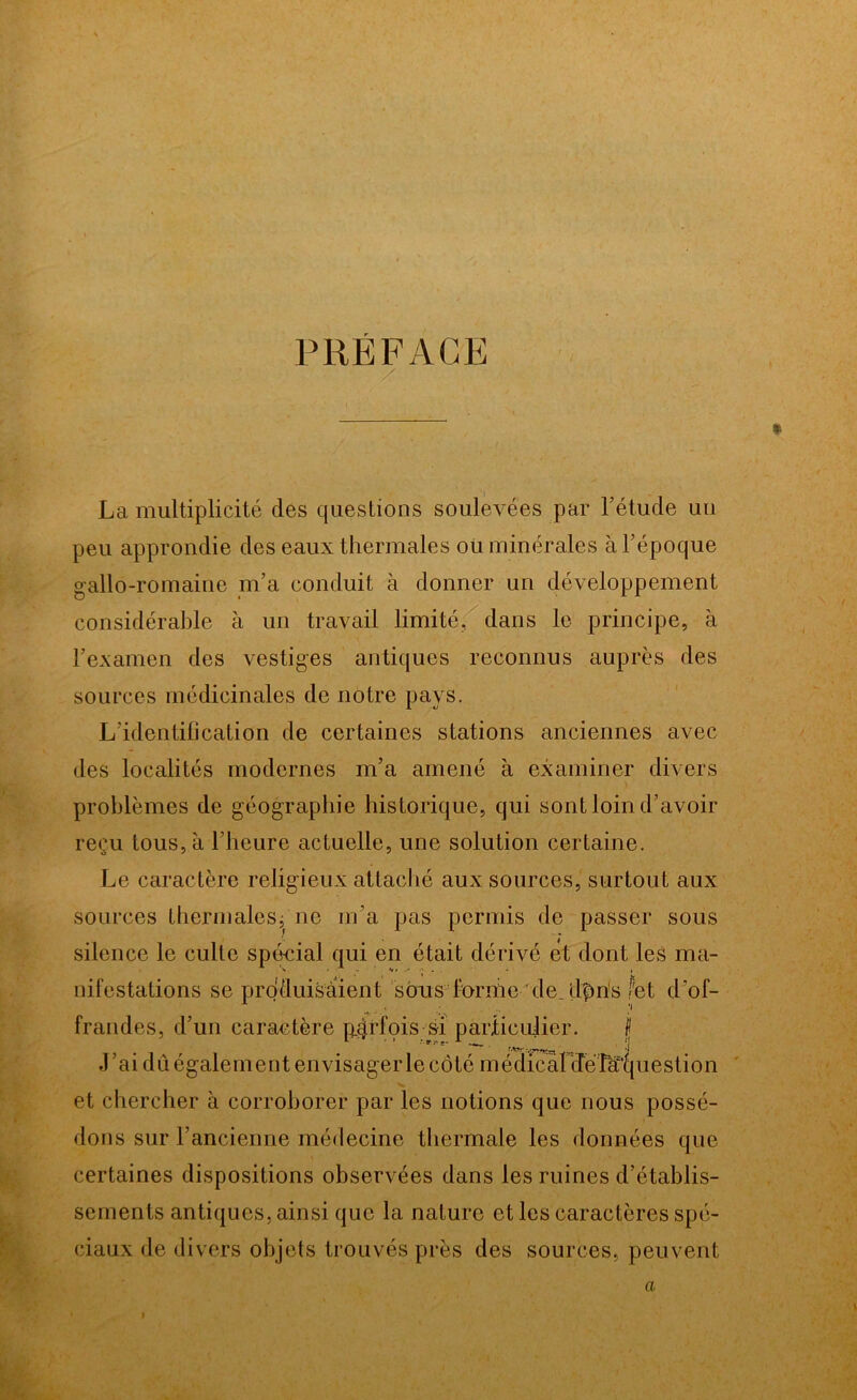 PRÉFACE La multiplicité des questions soulevées par l’étude un peu approndie des eaux thermales où minérales à l’époque gallo-romaine m’a conduit à donner un développement considérable à un travail limité, dans le principe, à l’examen des vestiges antiques reconnus auprès des sources médicinales de notre pays. L’identification de certaines stations anciennes avec des localités modernes m’a amené à examiner divers problèmes de géographie historique, qui sont loin d’avoir reçu tous, h l’heure actuelle, une solution certaine. Le caractère religieux attaché aux sources, surtout aux sources thermales;'ne m’a pas permis de passer sous silence le culte spécial qui en était dérivé et dont les ma- nifestations se produisaient sôris forme de. dfms fet d’of- frandes, d’un caractère p^rfois si particulier. jj J’ai du également envisager le côté i n édicàl dé La'cj i1 es t i o n et chercher à corroborer par les notions que nous possé- dons sur l’ancienne médecine thermale les données que certaines dispositions observées dans les ruines d’établis- sements antiques, ainsi que la nature et les caractères spé- ciaux de divers objets trouvés près des sources, peuvent a I