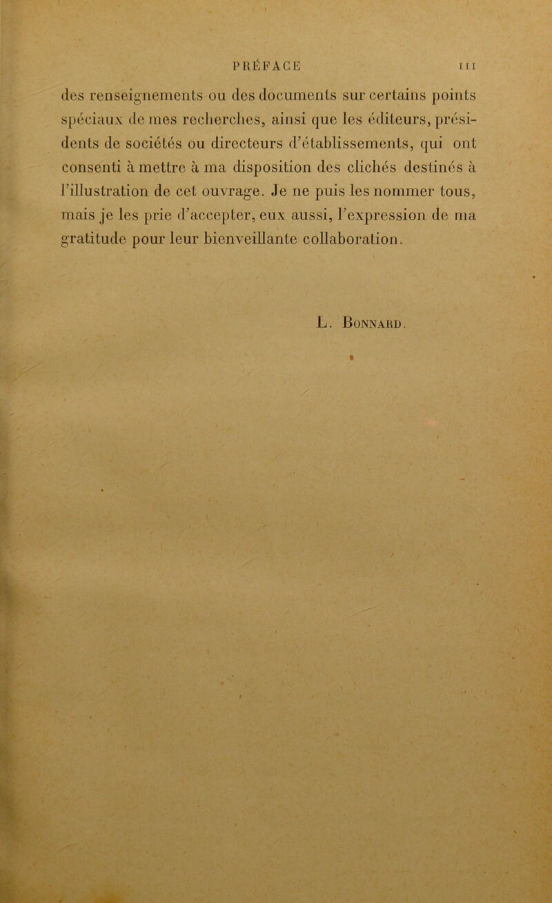 PRÉFACE iii des renseignements ou des documents sur certains points spéciaux de mes recherches, ainsi que les éditeurs, prési- dents de sociétés ou directeurs d’établissements, qui ont consenti à mettre à ma disposition des clichés destinés à l’illustration de cet ouvrage. Je ne puis les nommer tous, mais je les prie d’accepter, eux aussi, l’expression de ma gratitude pour leur bienveillante collaboration. L. Bonnard.