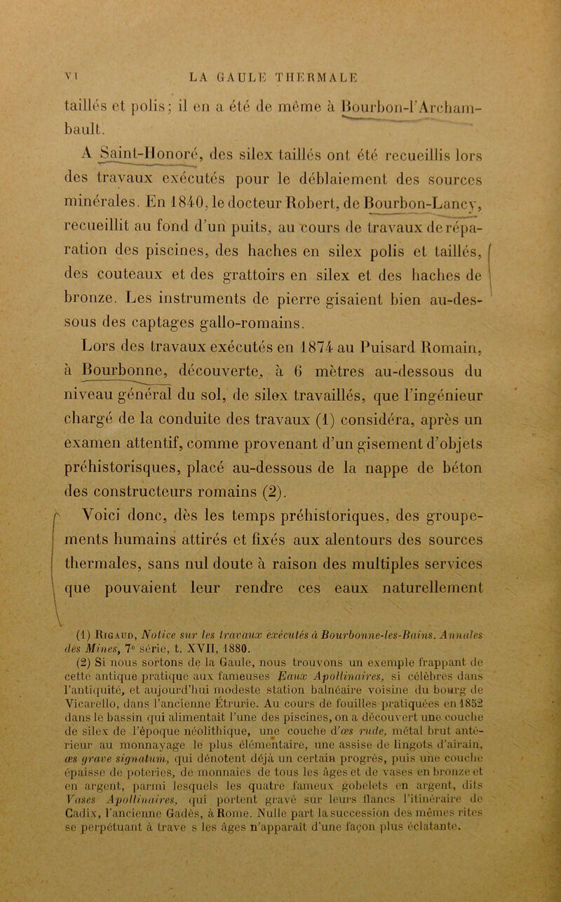 taillés et polis; il en a été de même à Bourbon-FArcham- bault. A Saint-Honoré, des silex taillés ont été recueillis lors r-*——— _ — des travaux exécutés pour le déblaiement des sources minérales. En 1840, le docteur Robert, de Bourbon-Lancy, recueillit au fond d’un puits, au cours de travaux de répa- ration des piscines, des haches en silex polis et taillés, des couteaux et des grattoirs en silex et des haches de bronze. Les instruments de pierre gisaient bien au-des- sous des captages gallo-romains. Lors des travaux exécutés en 1874 au Puisard Romain, à Bourbonne, découverte, à 6 mètres au-dessous du niveau général du sol, de silex travaillés, que l’ingénieur chargé de la conduite des travaux (1) considéra, après un examen attentif, comme provenant d’un gisement d’objets préhistorisques, placé au-dessous de la nappe de béton des constructeurs romains (2). r Voici donc, dès les temps préhistoriques, des groupe- ments humains attirés et fixés aux alentours des sources thermales, sans nul doute à raison des multiples services que pouvaient leur rendre ces eaux naturellement (1) Rigaud, Notice sur les travaux exécutés à Bourbonne-les-Bains. Annales des Mines, 7° série, t. XVII, 1880. (2) Si nous sortons de la Gaule, nous trouvons un exemple frappant de cette antique pratique aux fameuses N aux Apollinaires, si célèbres dans l’antiquité, et aujourd’hui modeste station balnéaire voisine du bourg de Vicarello, dans l’ancienne Étrurie. Au cours de fouilles pratiquées en 1852 dans le bassin qui alimentait l’une des piscines, on a découvert une couche de silex de l’époque néolithique, une couche d’œs rude, métal brut anté- rieur au monnayage le plus élémentaire, une assise de lingots d’airain, æs grave signatum, qui dénotent déjà un certain progrès, puis une couche épaisse de poteries, de monnaies de tons les âges et de vases en bronze et en argent, parmi lesquels les quatre fameux gobelets en argent, dits Vases Apollinaires, qui portent gravé sur leurs lianes l’itinéraire de Cadix, l’ancienne Gadès, à Rome. Nulle part la succession des mêmes rites se perpétuant à trave s les âges n’apparaît d'une façon plus éclatante.