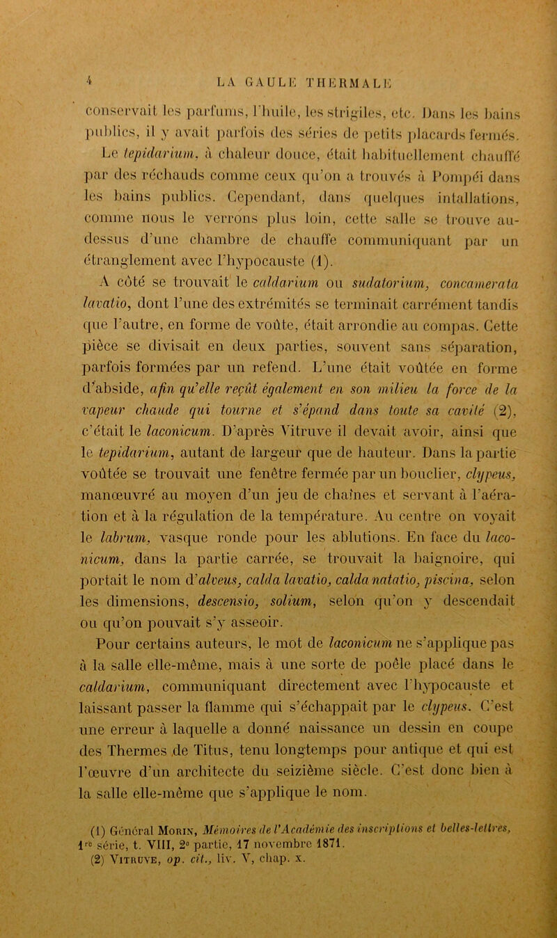 conservait les parfums, l'huile, les strigiles, etc. Dans les bains publics, il y avait parfois des séries de petits placards fermés. Le tepidarium, à chaleur douce, était habituellement chauffé par des réchauds comme ceux qu’on a trouvés à Pompéi dans les bains publics. Cependant, dans quelques intubations, comme nous le verrons plus loin, cette salle se trouve au- dessus d’une chambre de chauffe communiquant par un étranglement avec Phypocauste (1). A côté se trouvait le caldarium ou sudatorium, concamerata lavatio, dont l’une des extrémités se terminait carrément tandis que l’autre, en forme de voûte, était arrondie au compas. Cette pièce se divisait en deux parties, souvent sans séparation, parfois formées par un refend. L’une était voûtée en forme d’abside, afin qu'elle reçût également en son milieu la force de la vapeur chaude qui tourne et s’épand dans toute sa cavité (2), c’était le laconicum. D’après Vitruve il devait avoir, ainsi que le tepidarium, autant de largeur que de hauteur. Dans la partie voûtée se trouvait une fenêtre fermée par un bouclier, clypeus, manœuvré au moyen d’un jeu de chaînes et servant à l’aéra- tion et à la régulation de la température. Au centre on voyait le labrum, vasque ronde pour les ablutions. En face du laco- nicum, dans la partie carrée, se trouvait la baignoire, qui portait le nom d'alveus, calda lavatio, calda natatio, piscina, selon les dimensions, descensio, solium, selon qu’on y descendait ou qu’on pouvait s’y asseoir. Pour certains auteurs, le mot de laconicum ne s’applique pas à la salle elle-même, mais à une sorte de poêle placé dans le caldarium, communiquant directement avec Phypocauste et. laissant passer la flamme qui s’échappait par le clypeus. C’est une erreur à laquelle a donné naissance un dessin en coupe des Thermes de Titus, tenu longtemps pour antique et qui est l’œuvre d’un architecte du seizième siècle. C'est donc bien à la salle elle-même que s’applique le nom. (1) Général Morin, Mémoires de l’Académie des inscriptions et belles-lettres, lri! série, t. VIII, 2° partie, 17 novembre 1871. (2) Vitruve, op. cil., liv. V, chap. x.