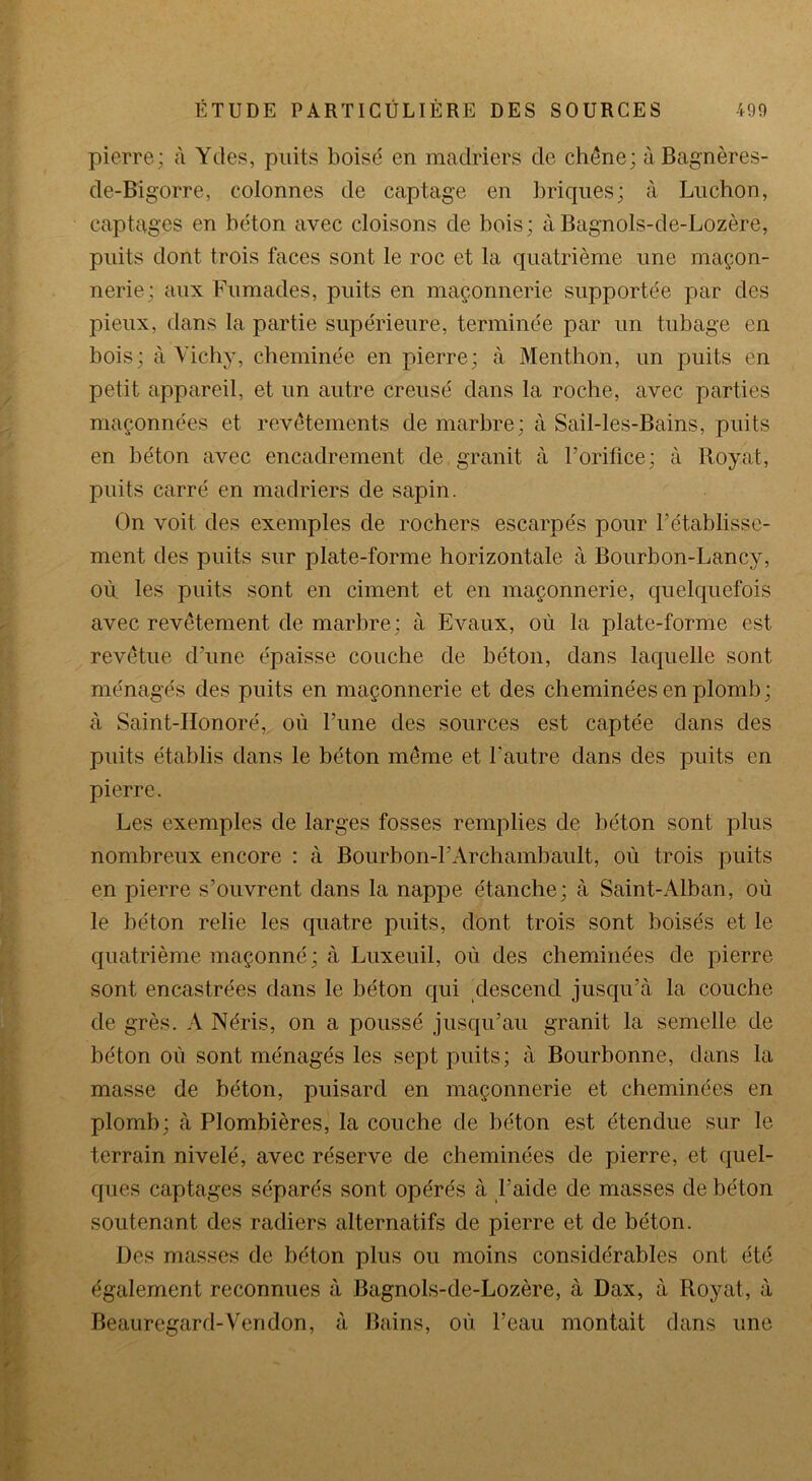 pierre; à Ydes, puits boisé en madriers de chêne; à Bagnères- de-Bigorre, colonnes de captage en briques; à Luchon, captages en béton avec cloisons de bois; àBagnols-de-Lozère, puits dont trois faces sont le roc et la quatrième une maçon- nerie; aux Fumades, puits en maçonnerie supportée par des pieux, dans la partie supérieure, terminée par un tubage en bois; à Vichy, cheminée en pierre; à Menthon, un puits en petit appareil, et un autre creusé dans la roche, avec parties maçonnées et revêtements de marbre; à Sail-les-Bains, puits en béton avec encadrement de, granit à l’orifice; à Royat, puits carré en madriers de sapin. On voit des exemples de rochers escarpés pour l’établisse- ment des puits sur plate-forme horizontale à Bourbon-Lancy, où les puits sont en ciment et en maçonnerie, quelquefois avec revêtement de marbre; à Evaux, où la plate-forme est revêtue d’une épaisse couche de béton, dans laquelle sont ménagés des puits en maçonnerie et des cheminées en plomb ; à Saint-Honoré, où l’une des sources est captée dans des puits établis dans le béton même et l’autre dans des puits en pierre. Les exemples de larges fosses remplies de béton sont plus nombreux encore : à Bourbon-1’Archambault, où trois puits en pierre s’ouvrent dans la nappe étanche; à Saint-Alban, où le béton relie les quatre puits, dont trois sont boisés et le quatrième maçonné ; à Luxeuil, où des cheminées de pierre sont encastrées dans le béton qui descend jusqu’à la couche de grès. A Néris, on a poussé jusqu’au granit la semelle de béton où sont ménagés les sept puits; à Bourbonne, dans la masse de béton, puisard en maçonnerie et cheminées en plomb; à Plombières, la couche de béton est étendue sur le terrain nivelé, avec réserve de cheminées de pierre, et quel- ques captages séparés sont opérés à l’aide de masses de béton soutenant des radiers alternatifs de pierre et de béton. Des masses de béton plus ou moins considérables ont été également reconnues à Bagnols-de-Lozère, à Dax, à Royat, à Beauregard-Vendon, à Bains, où l’eau montait dans une