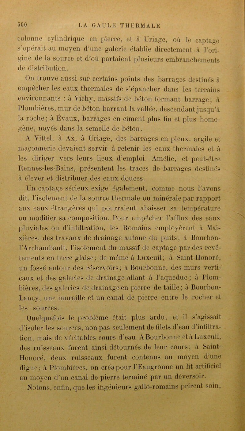 colonne cylindrique en pierre, et à Uriage, où le captage s’opérait au moyen d’une galerie établie directement à l’ori- gine de la source et d’où partaient plusieurs embranchements de distribution. On trouve aussi sur certains points des barrages destinés à empêcher les eaux thermales de s’épancher dans les terrains environnants : à Vichy, massifs de béton formant barrage; à Plombières, mur de béton barrant la vallée, descendant jusqu’à la roche; à Évaux, barrages en ciment plus fin et plus homo- gène, noyés dans la semelle de béton. A Vittel, à Ax, à Uriage, des barrages en pieux, argile et maçonnerie devaient servir à retenir les eaux thermales et à les diriger vers leurs lieux d’emploi. Amélie, et peut-être Rennes-les-Bains, présentent les traces de barrages destinés à élever et distribuer des eaux douces. Un captage sérieux exige également, comme nous l’avons dit, l’isolement de la source thermale ou minérale par rapport aux eaux étrangères qui pourraient abaisser sa température ou modifier sa composition. Pour empêcher l’afflux des eaux pluviales ou d’infiltration, les Romains employèrent à Mai- zières, des travaux de drainage autour du puits; à Bourbon- l’Archambault, l’isolement du massif de captage par des revê- tements en terre glaise; de même à Luxeuil; à Saint-Honoré, un fossé autour des réservoirs; à Bourbonne, des murs verti- caux et des galeries de drainage allant à l’aqueduc ; à Plom- bières, des galeries de drainage en pierre de taille; à Bourbon- Lancy, une muraille et un canal de pierre entre le rocher et les sources. Quelquefois le problème était plus ardu, et il s’agissait d’isoler les sources, non pas seulement de filets d’eau d’infiltra- tion, mais de véritables cours d’eau. A Bourbonne et à Luxeuil, des ruisseaux furent ainsi détournés de leur cours; a Saint- Honoré, deux ruisseaux furent contenus au moyen d’une digue; à Plombières, on créa pour l’Eaugronne un lit artificiel au moyen d’un canal de pierre terminé par un déversoir. Notons, enfin, que les ingénieurs gallo-romains prirent soin,