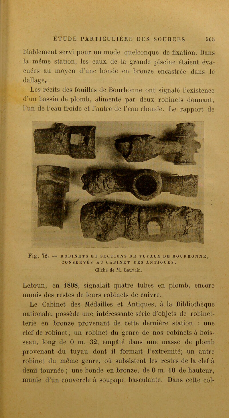 blablement servi pour un mode quelconque de fixation. Dans la meme station, les eaux de la grande piscine étaient éva- cuées au moyen d’une bonde en bronze encastrée dans le dallage. Les récits des fouilles de Bourbonne ont signalé l’existence d’un bassin de plomb, alimenté par deux robinets donnant, l’un de l’eau froide et l’autre de l’eau chaude. Le rapport de Fig. 72. — ROBINETS ET SECTIONS DE TUYAUX DE BOURBONNE, CONSERVÉS AU CABINET DES ANTIQUES. Cliché de M. Gauvain. Lebrun, en 1808, signalait quatre tubes en plomb, encore munis des restes de leurs robinets de cuivre. Le Cabinet des Médailles et Antiques, à la Bibliothèque nationale, possède une intéressante série d’objets de robinet- terie en bronze provenant de cette dernière station : une clef de robinet; un robinet du genre de nos robinets à bois- seau, long de 0 m. 32, empâté dans une masse de plomb provenant du tuyau dont il formait l’extrémité; un autre robinet du môme genre, où subsistent les restes de la clef à demi tournée ; une bonde en bronze, de 0 m. 10 de hauteur, munie d’un couvercle à soupape basculante. Dans cette col-