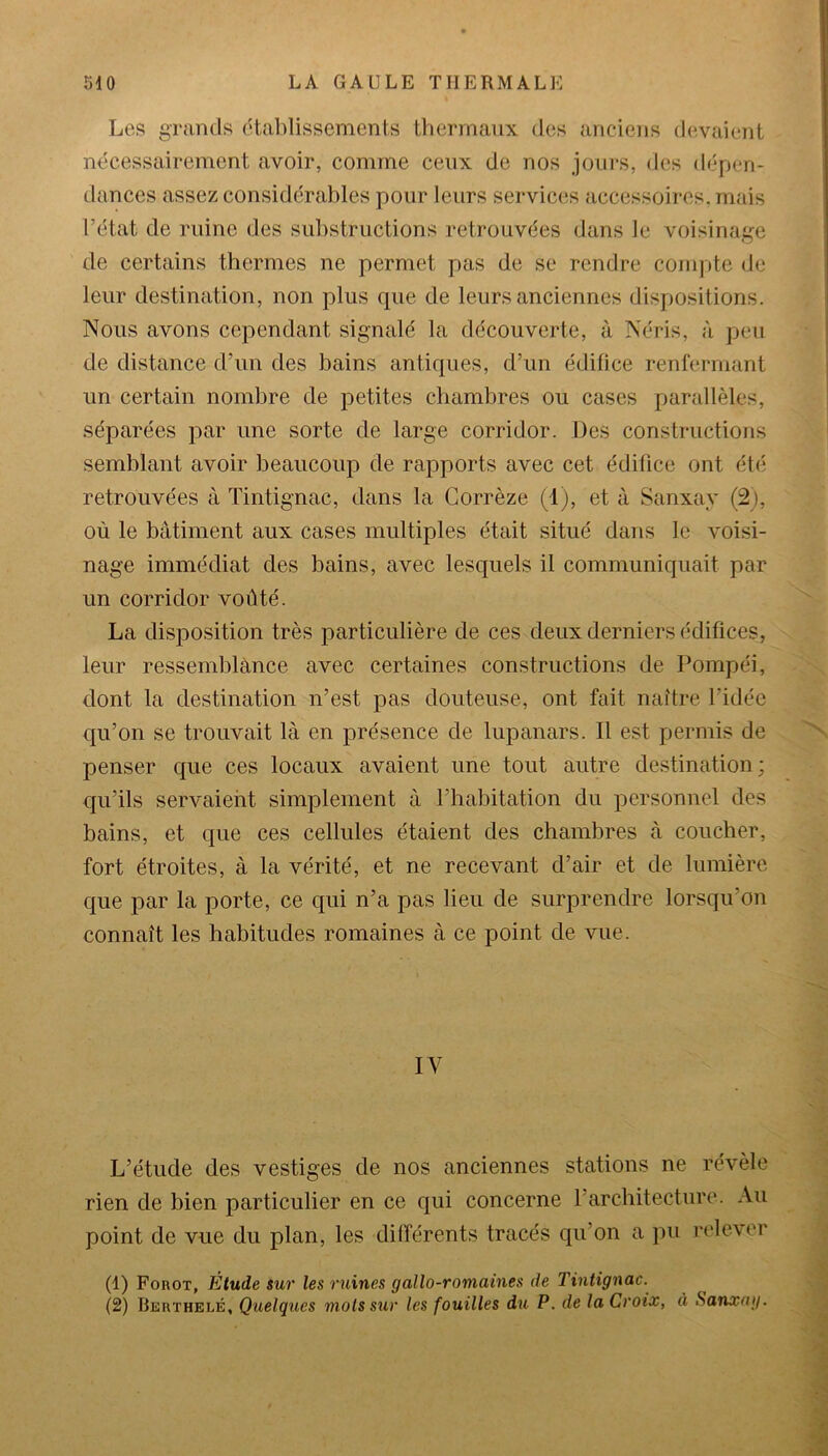 Los grands établissements thermaux des anciens devaient nécessairement avoir, comme ceux de nos jours, des dépen- dances assez considérables pour leurs services accessoires, mais l’état de ruine des substructions retrouvées dans le voisinage de certains thermes ne permet pas de se rendre compte de leur destination, non plus que de leurs anciennes dispositions. Nous avons cependant signalé la découverte, à Néris, à peu de distance d’un des bains antiques, d’un édifice renfermant un certain nombre de petites chambres ou cases parallèles, séparées par une sorte de large corridor. Des constructions semblant avoir beaucoup de rapports avec cet édifice ont été retrouvées à Tintignac, dans la Corrèze (1), et à Sanxay (2), où le bâtiment aux cases multiples était situé dans le voisi- nage immédiat clés bains, avec lesquels il communiquait par un corridor voûté. La disposition très particulière de ces deux derniers édifices, leur ressemblance avec certaines constructions de Pompéi, dont la destination n’est pas douteuse, ont fait naître l’idée qu’on se trouvait là en présence de lupanars. Il est permis de penser que ces locaux avaient une tout autre destination; qu’ils servaient simplement à l’habitation du personnel des bains, et que ces cellules étaient des chambres à coucher, fort étroites, à la vérité, et ne recevant d’air et de lumière que par la porte, ce qui n’a pas lieu de surprendre lorsqu’on connaît les habitudes romaines à ce point de vue. IV L’étude des vestiges de nos anciennes stations ne révèle rien de bien particulier en ce qui concerne l’architecture. Au point de vue du plan, les différents tracés qu’on a pu relever (1) Forot, Etude sur les ruines gallo-romaines de Tintignac. (2) Berthelé, Quelques mots sur les fouilles du P. de la Croix, à Sanxay.